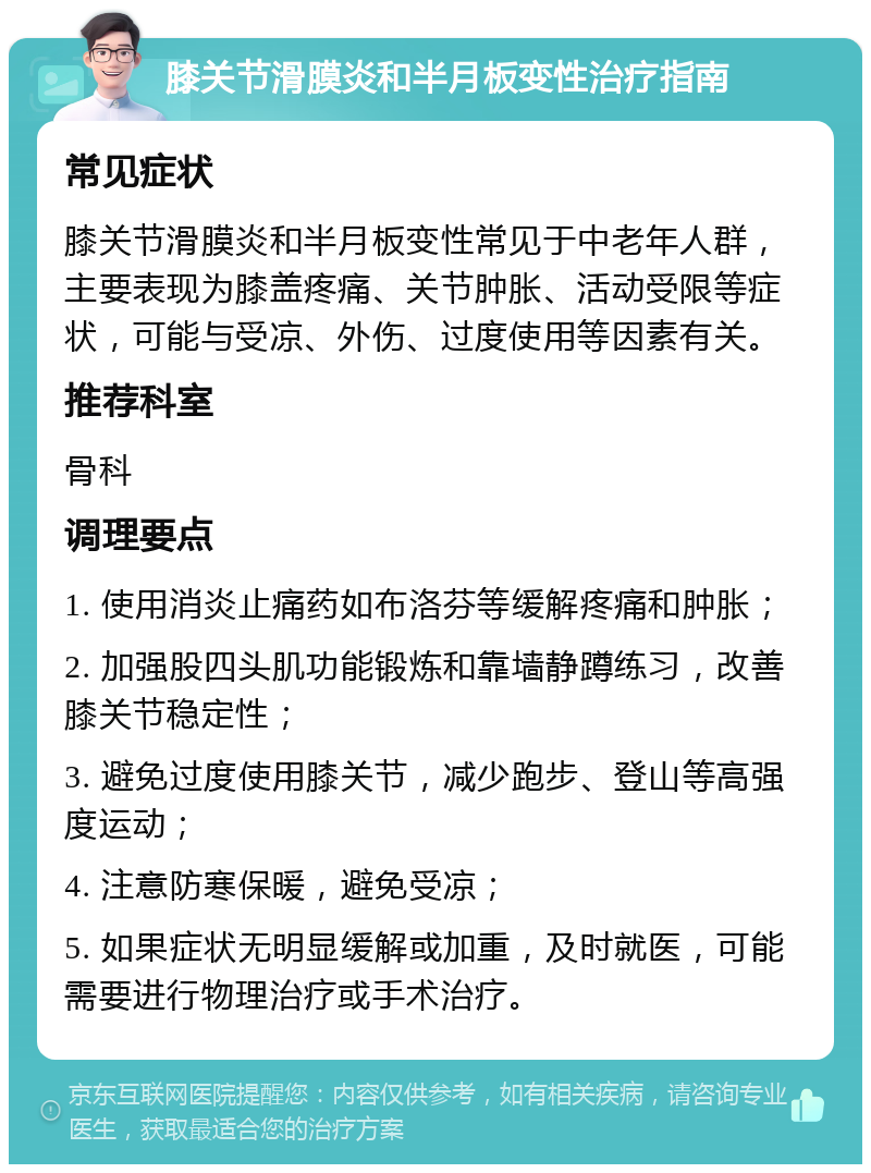 膝关节滑膜炎和半月板变性治疗指南 常见症状 膝关节滑膜炎和半月板变性常见于中老年人群，主要表现为膝盖疼痛、关节肿胀、活动受限等症状，可能与受凉、外伤、过度使用等因素有关。 推荐科室 骨科 调理要点 1. 使用消炎止痛药如布洛芬等缓解疼痛和肿胀； 2. 加强股四头肌功能锻炼和靠墙静蹲练习，改善膝关节稳定性； 3. 避免过度使用膝关节，减少跑步、登山等高强度运动； 4. 注意防寒保暖，避免受凉； 5. 如果症状无明显缓解或加重，及时就医，可能需要进行物理治疗或手术治疗。