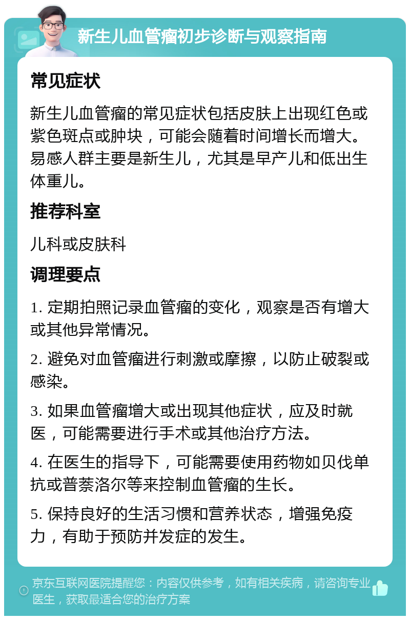 新生儿血管瘤初步诊断与观察指南 常见症状 新生儿血管瘤的常见症状包括皮肤上出现红色或紫色斑点或肿块，可能会随着时间增长而增大。易感人群主要是新生儿，尤其是早产儿和低出生体重儿。 推荐科室 儿科或皮肤科 调理要点 1. 定期拍照记录血管瘤的变化，观察是否有增大或其他异常情况。 2. 避免对血管瘤进行刺激或摩擦，以防止破裂或感染。 3. 如果血管瘤增大或出现其他症状，应及时就医，可能需要进行手术或其他治疗方法。 4. 在医生的指导下，可能需要使用药物如贝伐单抗或普萘洛尔等来控制血管瘤的生长。 5. 保持良好的生活习惯和营养状态，增强免疫力，有助于预防并发症的发生。