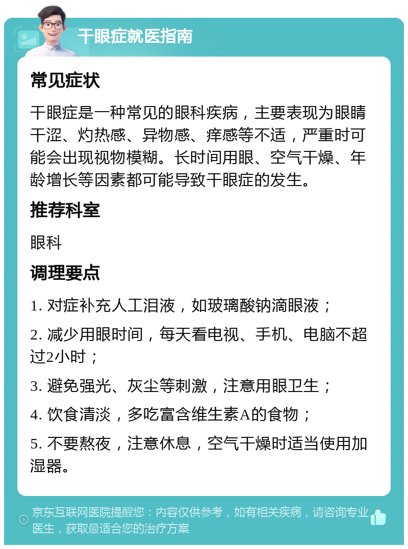 干眼症就医指南 常见症状 干眼症是一种常见的眼科疾病，主要表现为眼睛干涩、灼热感、异物感、痒感等不适，严重时可能会出现视物模糊。长时间用眼、空气干燥、年龄增长等因素都可能导致干眼症的发生。 推荐科室 眼科 调理要点 1. 对症补充人工泪液，如玻璃酸钠滴眼液； 2. 减少用眼时间，每天看电视、手机、电脑不超过2小时； 3. 避免强光、灰尘等刺激，注意用眼卫生； 4. 饮食清淡，多吃富含维生素A的食物； 5. 不要熬夜，注意休息，空气干燥时适当使用加湿器。