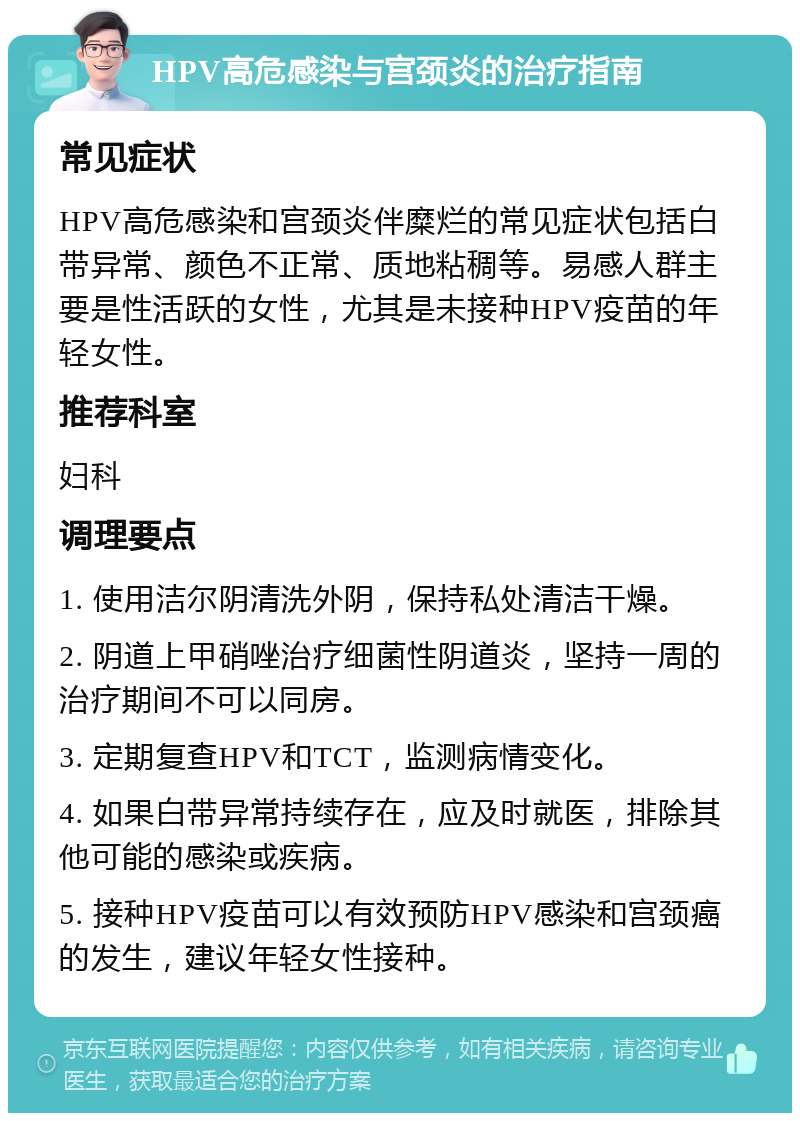 HPV高危感染与宫颈炎的治疗指南 常见症状 HPV高危感染和宫颈炎伴糜烂的常见症状包括白带异常、颜色不正常、质地粘稠等。易感人群主要是性活跃的女性，尤其是未接种HPV疫苗的年轻女性。 推荐科室 妇科 调理要点 1. 使用洁尔阴清洗外阴，保持私处清洁干燥。 2. 阴道上甲硝唑治疗细菌性阴道炎，坚持一周的治疗期间不可以同房。 3. 定期复查HPV和TCT，监测病情变化。 4. 如果白带异常持续存在，应及时就医，排除其他可能的感染或疾病。 5. 接种HPV疫苗可以有效预防HPV感染和宫颈癌的发生，建议年轻女性接种。