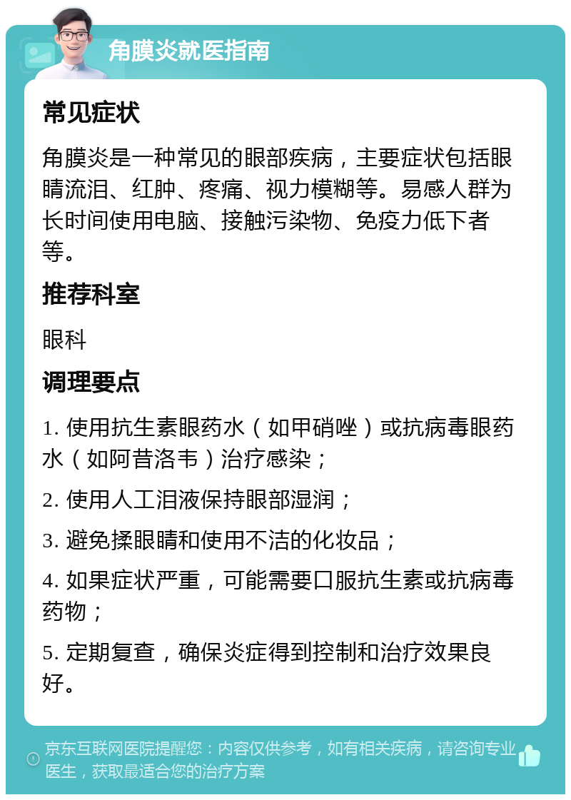 角膜炎就医指南 常见症状 角膜炎是一种常见的眼部疾病，主要症状包括眼睛流泪、红肿、疼痛、视力模糊等。易感人群为长时间使用电脑、接触污染物、免疫力低下者等。 推荐科室 眼科 调理要点 1. 使用抗生素眼药水（如甲硝唑）或抗病毒眼药水（如阿昔洛韦）治疗感染； 2. 使用人工泪液保持眼部湿润； 3. 避免揉眼睛和使用不洁的化妆品； 4. 如果症状严重，可能需要口服抗生素或抗病毒药物； 5. 定期复查，确保炎症得到控制和治疗效果良好。