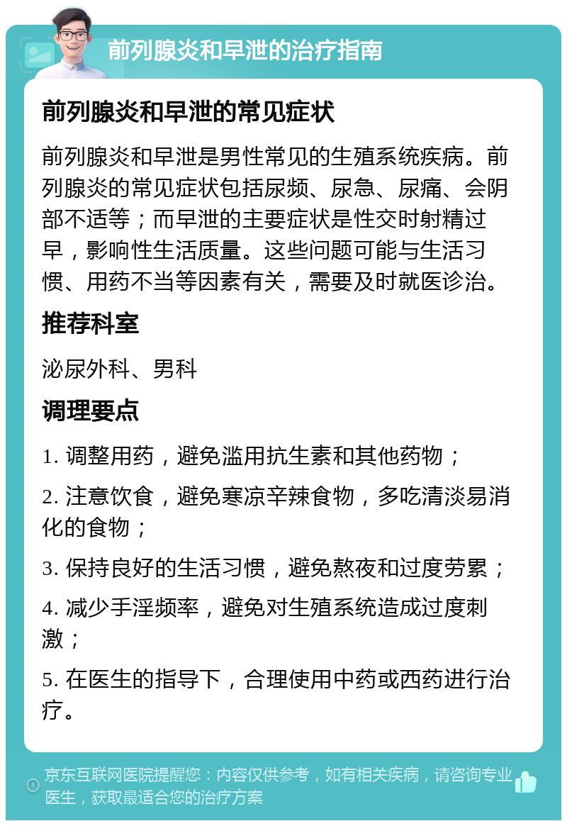 前列腺炎和早泄的治疗指南 前列腺炎和早泄的常见症状 前列腺炎和早泄是男性常见的生殖系统疾病。前列腺炎的常见症状包括尿频、尿急、尿痛、会阴部不适等；而早泄的主要症状是性交时射精过早，影响性生活质量。这些问题可能与生活习惯、用药不当等因素有关，需要及时就医诊治。 推荐科室 泌尿外科、男科 调理要点 1. 调整用药，避免滥用抗生素和其他药物； 2. 注意饮食，避免寒凉辛辣食物，多吃清淡易消化的食物； 3. 保持良好的生活习惯，避免熬夜和过度劳累； 4. 减少手淫频率，避免对生殖系统造成过度刺激； 5. 在医生的指导下，合理使用中药或西药进行治疗。