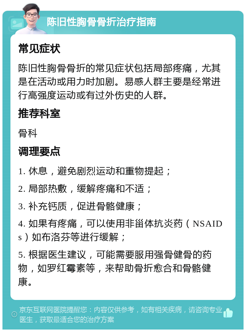 陈旧性胸骨骨折治疗指南 常见症状 陈旧性胸骨骨折的常见症状包括局部疼痛，尤其是在活动或用力时加剧。易感人群主要是经常进行高强度运动或有过外伤史的人群。 推荐科室 骨科 调理要点 1. 休息，避免剧烈运动和重物提起； 2. 局部热敷，缓解疼痛和不适； 3. 补充钙质，促进骨骼健康； 4. 如果有疼痛，可以使用非甾体抗炎药（NSAIDs）如布洛芬等进行缓解； 5. 根据医生建议，可能需要服用强骨健骨的药物，如罗红霉素等，来帮助骨折愈合和骨骼健康。