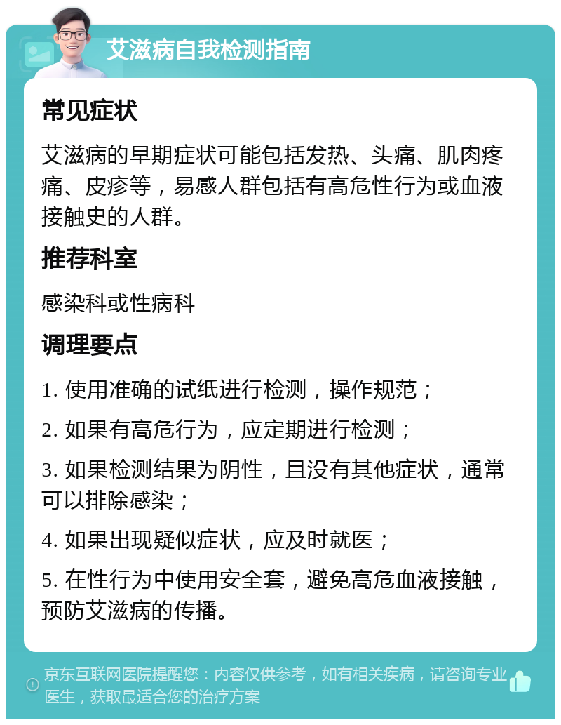 艾滋病自我检测指南 常见症状 艾滋病的早期症状可能包括发热、头痛、肌肉疼痛、皮疹等，易感人群包括有高危性行为或血液接触史的人群。 推荐科室 感染科或性病科 调理要点 1. 使用准确的试纸进行检测，操作规范； 2. 如果有高危行为，应定期进行检测； 3. 如果检测结果为阴性，且没有其他症状，通常可以排除感染； 4. 如果出现疑似症状，应及时就医； 5. 在性行为中使用安全套，避免高危血液接触，预防艾滋病的传播。