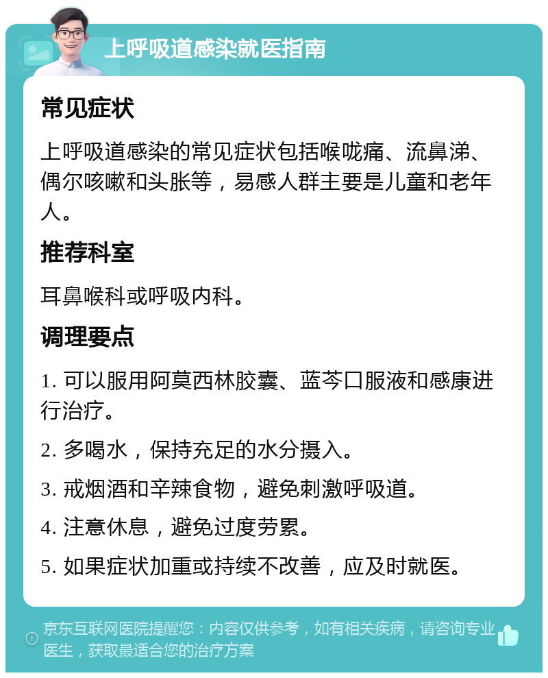 上呼吸道感染就医指南 常见症状 上呼吸道感染的常见症状包括喉咙痛、流鼻涕、偶尔咳嗽和头胀等，易感人群主要是儿童和老年人。 推荐科室 耳鼻喉科或呼吸内科。 调理要点 1. 可以服用阿莫西林胶囊、蓝芩口服液和感康进行治疗。 2. 多喝水，保持充足的水分摄入。 3. 戒烟酒和辛辣食物，避免刺激呼吸道。 4. 注意休息，避免过度劳累。 5. 如果症状加重或持续不改善，应及时就医。