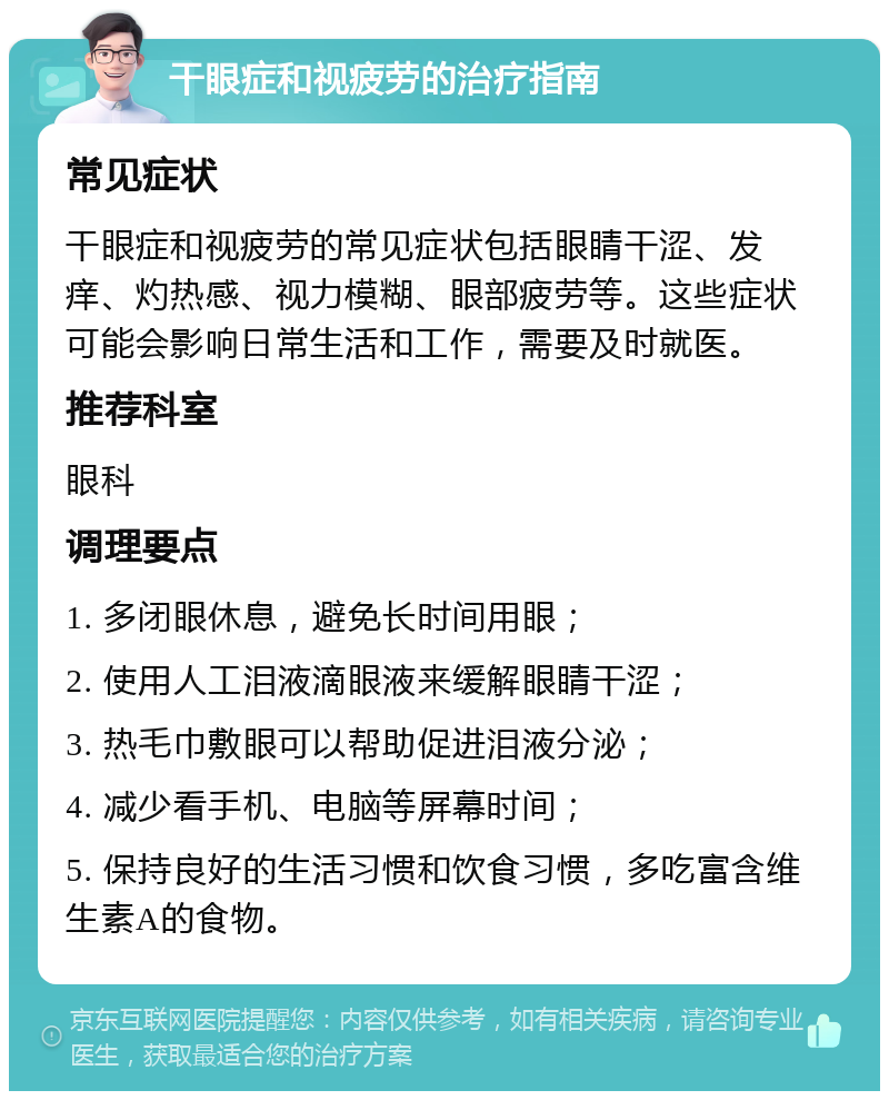 干眼症和视疲劳的治疗指南 常见症状 干眼症和视疲劳的常见症状包括眼睛干涩、发痒、灼热感、视力模糊、眼部疲劳等。这些症状可能会影响日常生活和工作，需要及时就医。 推荐科室 眼科 调理要点 1. 多闭眼休息，避免长时间用眼； 2. 使用人工泪液滴眼液来缓解眼睛干涩； 3. 热毛巾敷眼可以帮助促进泪液分泌； 4. 减少看手机、电脑等屏幕时间； 5. 保持良好的生活习惯和饮食习惯，多吃富含维生素A的食物。