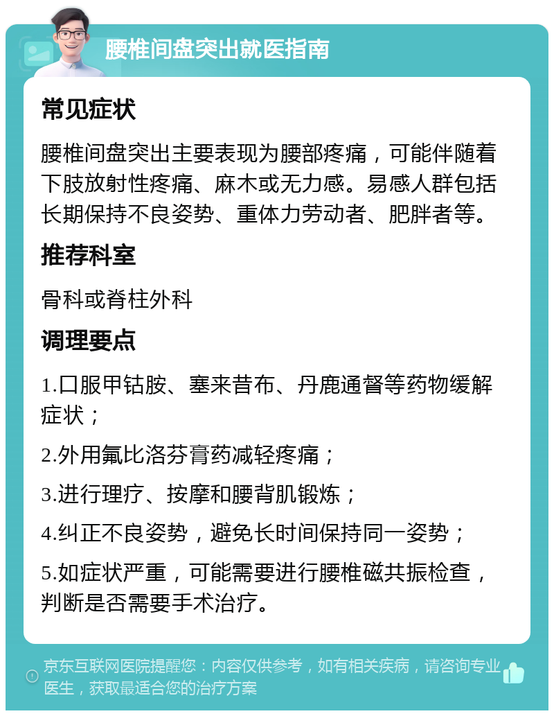 腰椎间盘突出就医指南 常见症状 腰椎间盘突出主要表现为腰部疼痛，可能伴随着下肢放射性疼痛、麻木或无力感。易感人群包括长期保持不良姿势、重体力劳动者、肥胖者等。 推荐科室 骨科或脊柱外科 调理要点 1.口服甲钴胺、塞来昔布、丹鹿通督等药物缓解症状； 2.外用氟比洛芬膏药减轻疼痛； 3.进行理疗、按摩和腰背肌锻炼； 4.纠正不良姿势，避免长时间保持同一姿势； 5.如症状严重，可能需要进行腰椎磁共振检查，判断是否需要手术治疗。