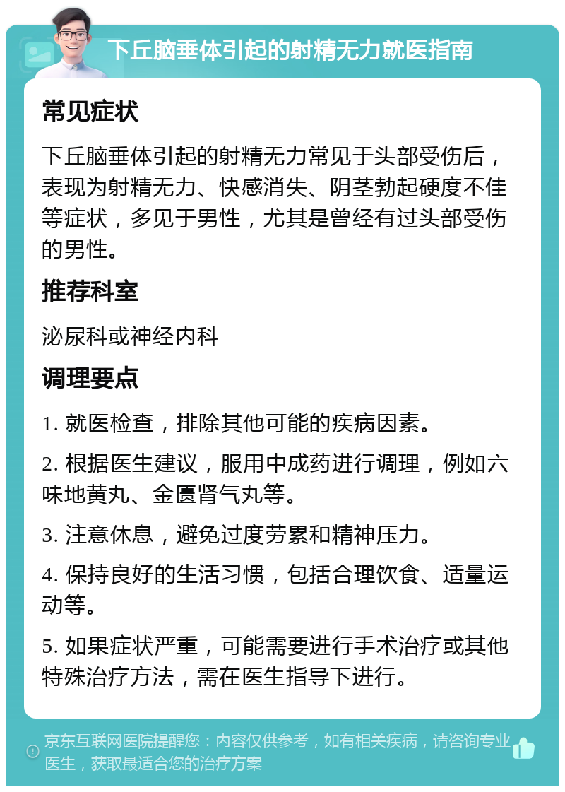 下丘脑垂体引起的射精无力就医指南 常见症状 下丘脑垂体引起的射精无力常见于头部受伤后，表现为射精无力、快感消失、阴茎勃起硬度不佳等症状，多见于男性，尤其是曾经有过头部受伤的男性。 推荐科室 泌尿科或神经内科 调理要点 1. 就医检查，排除其他可能的疾病因素。 2. 根据医生建议，服用中成药进行调理，例如六味地黄丸、金匮肾气丸等。 3. 注意休息，避免过度劳累和精神压力。 4. 保持良好的生活习惯，包括合理饮食、适量运动等。 5. 如果症状严重，可能需要进行手术治疗或其他特殊治疗方法，需在医生指导下进行。