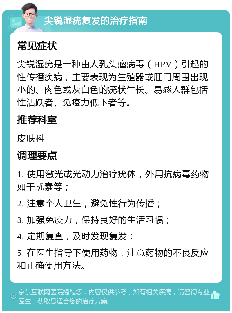 尖锐湿疣复发的治疗指南 常见症状 尖锐湿疣是一种由人乳头瘤病毒（HPV）引起的性传播疾病，主要表现为生殖器或肛门周围出现小的、肉色或灰白色的疣状生长。易感人群包括性活跃者、免疫力低下者等。 推荐科室 皮肤科 调理要点 1. 使用激光或光动力治疗疣体，外用抗病毒药物如干扰素等； 2. 注意个人卫生，避免性行为传播； 3. 加强免疫力，保持良好的生活习惯； 4. 定期复查，及时发现复发； 5. 在医生指导下使用药物，注意药物的不良反应和正确使用方法。