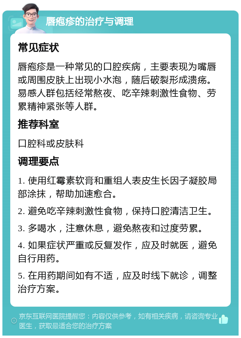 唇疱疹的治疗与调理 常见症状 唇疱疹是一种常见的口腔疾病，主要表现为嘴唇或周围皮肤上出现小水泡，随后破裂形成溃疡。易感人群包括经常熬夜、吃辛辣刺激性食物、劳累精神紧张等人群。 推荐科室 口腔科或皮肤科 调理要点 1. 使用红霉素软膏和重组人表皮生长因子凝胶局部涂抹，帮助加速愈合。 2. 避免吃辛辣刺激性食物，保持口腔清洁卫生。 3. 多喝水，注意休息，避免熬夜和过度劳累。 4. 如果症状严重或反复发作，应及时就医，避免自行用药。 5. 在用药期间如有不适，应及时线下就诊，调整治疗方案。