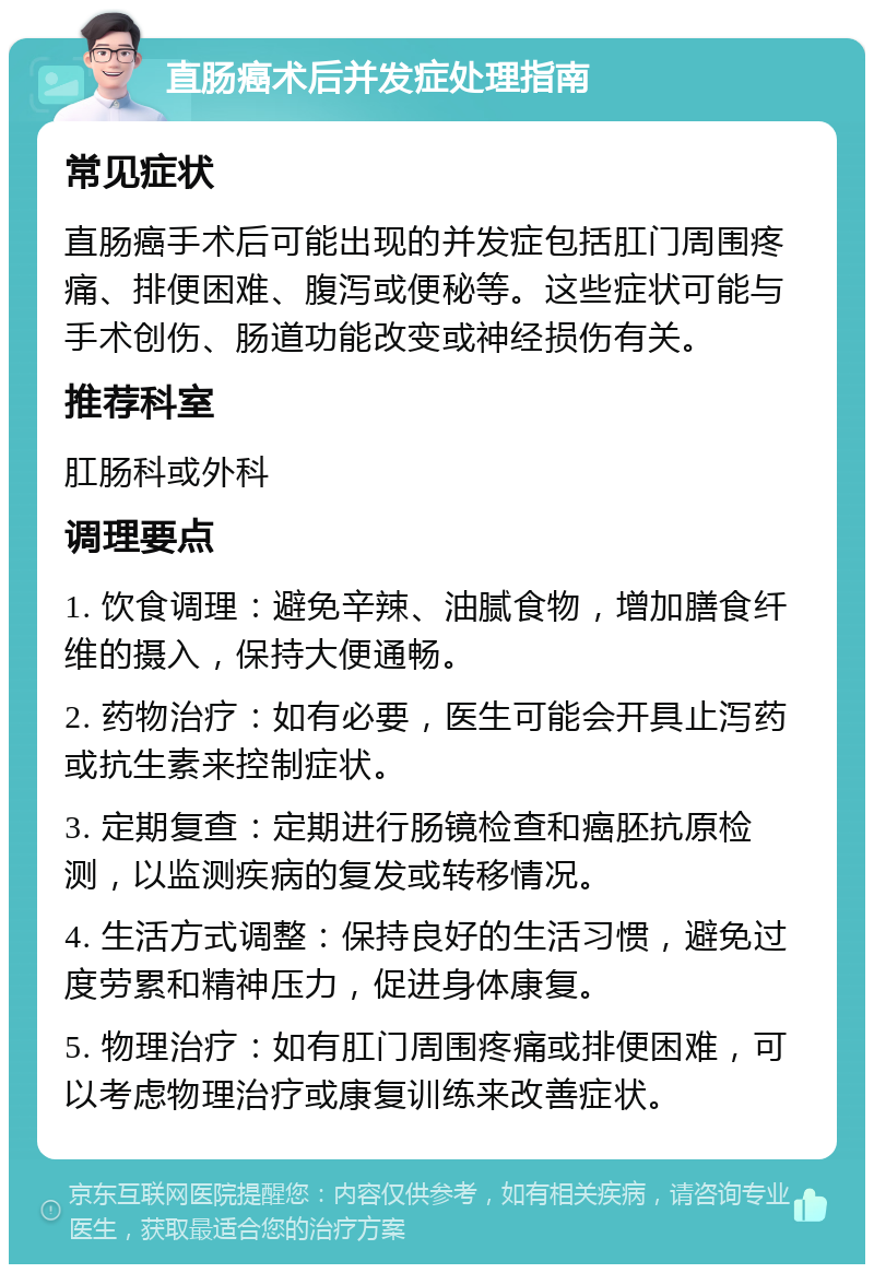 直肠癌术后并发症处理指南 常见症状 直肠癌手术后可能出现的并发症包括肛门周围疼痛、排便困难、腹泻或便秘等。这些症状可能与手术创伤、肠道功能改变或神经损伤有关。 推荐科室 肛肠科或外科 调理要点 1. 饮食调理：避免辛辣、油腻食物，增加膳食纤维的摄入，保持大便通畅。 2. 药物治疗：如有必要，医生可能会开具止泻药或抗生素来控制症状。 3. 定期复查：定期进行肠镜检查和癌胚抗原检测，以监测疾病的复发或转移情况。 4. 生活方式调整：保持良好的生活习惯，避免过度劳累和精神压力，促进身体康复。 5. 物理治疗：如有肛门周围疼痛或排便困难，可以考虑物理治疗或康复训练来改善症状。