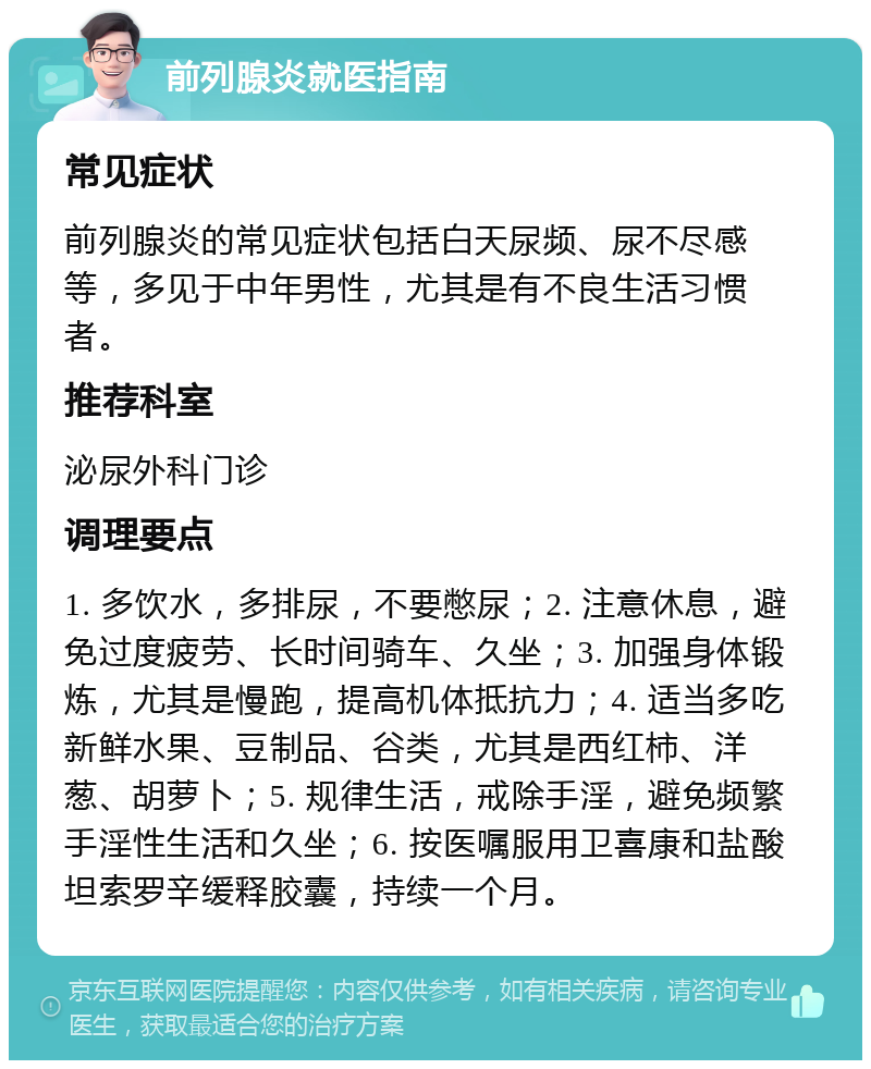 前列腺炎就医指南 常见症状 前列腺炎的常见症状包括白天尿频、尿不尽感等，多见于中年男性，尤其是有不良生活习惯者。 推荐科室 泌尿外科门诊 调理要点 1. 多饮水，多排尿，不要憋尿；2. 注意休息，避免过度疲劳、长时间骑车、久坐；3. 加强身体锻炼，尤其是慢跑，提高机体抵抗力；4. 适当多吃新鲜水果、豆制品、谷类，尤其是西红柿、洋葱、胡萝卜；5. 规律生活，戒除手淫，避免频繁手淫性生活和久坐；6. 按医嘱服用卫喜康和盐酸坦索罗辛缓释胶囊，持续一个月。