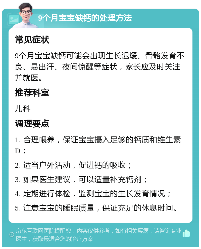 9个月宝宝缺钙的处理方法 常见症状 9个月宝宝缺钙可能会出现生长迟缓、骨骼发育不良、易出汗、夜间惊醒等症状，家长应及时关注并就医。 推荐科室 儿科 调理要点 1. 合理喂养，保证宝宝摄入足够的钙质和维生素D； 2. 适当户外活动，促进钙的吸收； 3. 如果医生建议，可以适量补充钙剂； 4. 定期进行体检，监测宝宝的生长发育情况； 5. 注意宝宝的睡眠质量，保证充足的休息时间。