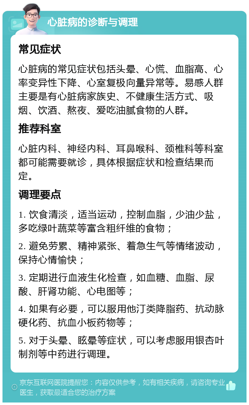 心脏病的诊断与调理 常见症状 心脏病的常见症状包括头晕、心慌、血脂高、心率变异性下降、心室复极向量异常等。易感人群主要是有心脏病家族史、不健康生活方式、吸烟、饮酒、熬夜、爱吃油腻食物的人群。 推荐科室 心脏内科、神经内科、耳鼻喉科、颈椎科等科室都可能需要就诊，具体根据症状和检查结果而定。 调理要点 1. 饮食清淡，适当运动，控制血脂，少油少盐，多吃绿叶蔬菜等富含粗纤维的食物； 2. 避免劳累、精神紧张、着急生气等情绪波动，保持心情愉快； 3. 定期进行血液生化检查，如血糖、血脂、尿酸、肝肾功能、心电图等； 4. 如果有必要，可以服用他汀类降脂药、抗动脉硬化药、抗血小板药物等； 5. 对于头晕、眩晕等症状，可以考虑服用银杏叶制剂等中药进行调理。