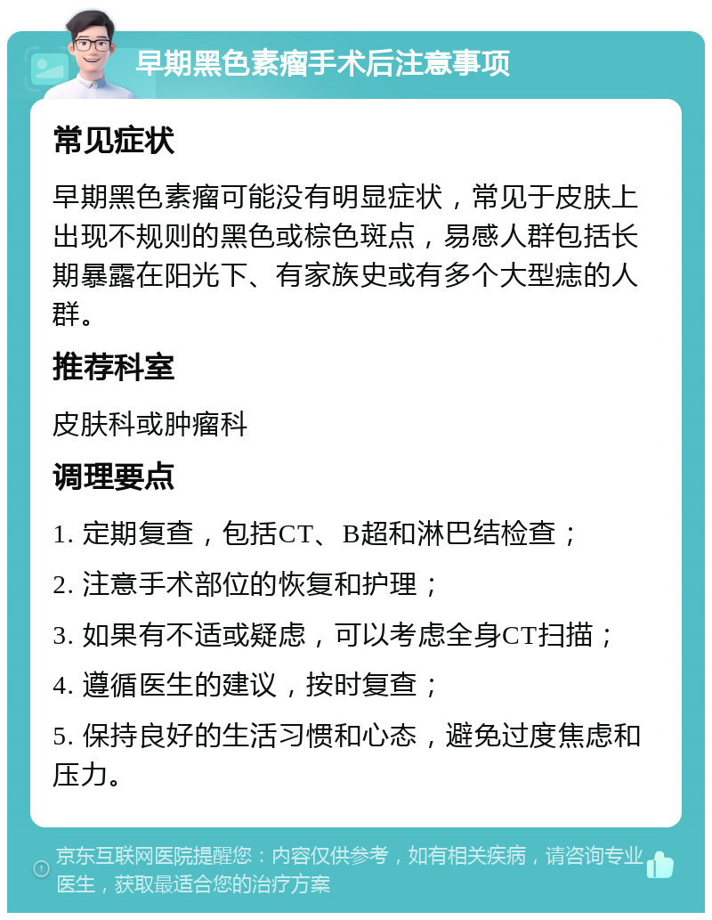 早期黑色素瘤手术后注意事项 常见症状 早期黑色素瘤可能没有明显症状，常见于皮肤上出现不规则的黑色或棕色斑点，易感人群包括长期暴露在阳光下、有家族史或有多个大型痣的人群。 推荐科室 皮肤科或肿瘤科 调理要点 1. 定期复查，包括CT、B超和淋巴结检查； 2. 注意手术部位的恢复和护理； 3. 如果有不适或疑虑，可以考虑全身CT扫描； 4. 遵循医生的建议，按时复查； 5. 保持良好的生活习惯和心态，避免过度焦虑和压力。