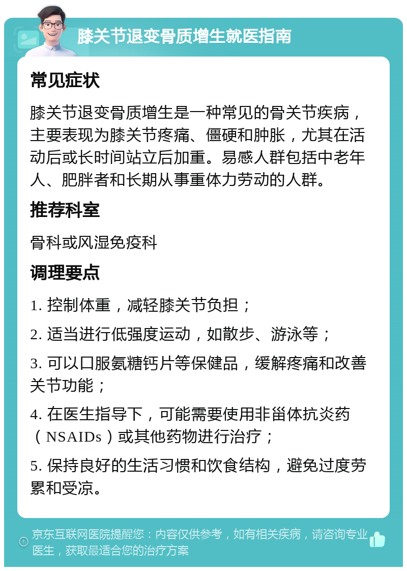 膝关节退变骨质增生就医指南 常见症状 膝关节退变骨质增生是一种常见的骨关节疾病，主要表现为膝关节疼痛、僵硬和肿胀，尤其在活动后或长时间站立后加重。易感人群包括中老年人、肥胖者和长期从事重体力劳动的人群。 推荐科室 骨科或风湿免疫科 调理要点 1. 控制体重，减轻膝关节负担； 2. 适当进行低强度运动，如散步、游泳等； 3. 可以口服氨糖钙片等保健品，缓解疼痛和改善关节功能； 4. 在医生指导下，可能需要使用非甾体抗炎药（NSAIDs）或其他药物进行治疗； 5. 保持良好的生活习惯和饮食结构，避免过度劳累和受凉。