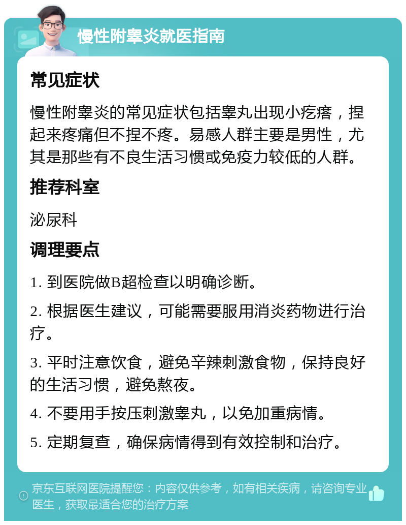 慢性附睾炎就医指南 常见症状 慢性附睾炎的常见症状包括睾丸出现小疙瘩，捏起来疼痛但不捏不疼。易感人群主要是男性，尤其是那些有不良生活习惯或免疫力较低的人群。 推荐科室 泌尿科 调理要点 1. 到医院做B超检查以明确诊断。 2. 根据医生建议，可能需要服用消炎药物进行治疗。 3. 平时注意饮食，避免辛辣刺激食物，保持良好的生活习惯，避免熬夜。 4. 不要用手按压刺激睾丸，以免加重病情。 5. 定期复查，确保病情得到有效控制和治疗。