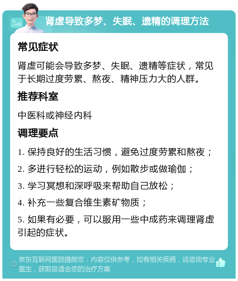 肾虚导致多梦、失眠、遗精的调理方法 常见症状 肾虚可能会导致多梦、失眠、遗精等症状，常见于长期过度劳累、熬夜、精神压力大的人群。 推荐科室 中医科或神经内科 调理要点 1. 保持良好的生活习惯，避免过度劳累和熬夜； 2. 多进行轻松的运动，例如散步或做瑜伽； 3. 学习冥想和深呼吸来帮助自己放松； 4. 补充一些复合维生素矿物质； 5. 如果有必要，可以服用一些中成药来调理肾虚引起的症状。