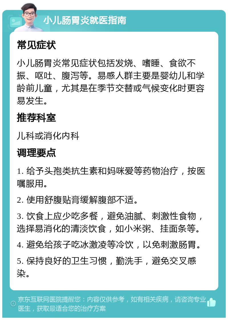 小儿肠胃炎就医指南 常见症状 小儿肠胃炎常见症状包括发烧、嗜睡、食欲不振、呕吐、腹泻等。易感人群主要是婴幼儿和学龄前儿童，尤其是在季节交替或气候变化时更容易发生。 推荐科室 儿科或消化内科 调理要点 1. 给予头孢类抗生素和妈咪爱等药物治疗，按医嘱服用。 2. 使用舒腹贴膏缓解腹部不适。 3. 饮食上应少吃多餐，避免油腻、刺激性食物，选择易消化的清淡饮食，如小米粥、挂面条等。 4. 避免给孩子吃冰激凌等冷饮，以免刺激肠胃。 5. 保持良好的卫生习惯，勤洗手，避免交叉感染。