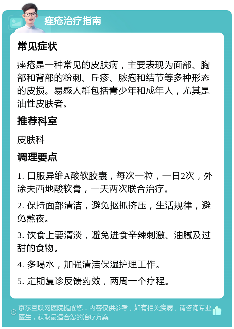 痤疮治疗指南 常见症状 痤疮是一种常见的皮肤病，主要表现为面部、胸部和背部的粉刺、丘疹、脓疱和结节等多种形态的皮损。易感人群包括青少年和成年人，尤其是油性皮肤者。 推荐科室 皮肤科 调理要点 1. 口服异维A酸软胶囊，每次一粒，一日2次，外涂夫西地酸软膏，一天两次联合治疗。 2. 保持面部清洁，避免抠抓挤压，生活规律，避免熬夜。 3. 饮食上要清淡，避免进食辛辣刺激、油腻及过甜的食物。 4. 多喝水，加强清洁保湿护理工作。 5. 定期复诊反馈药效，两周一个疗程。