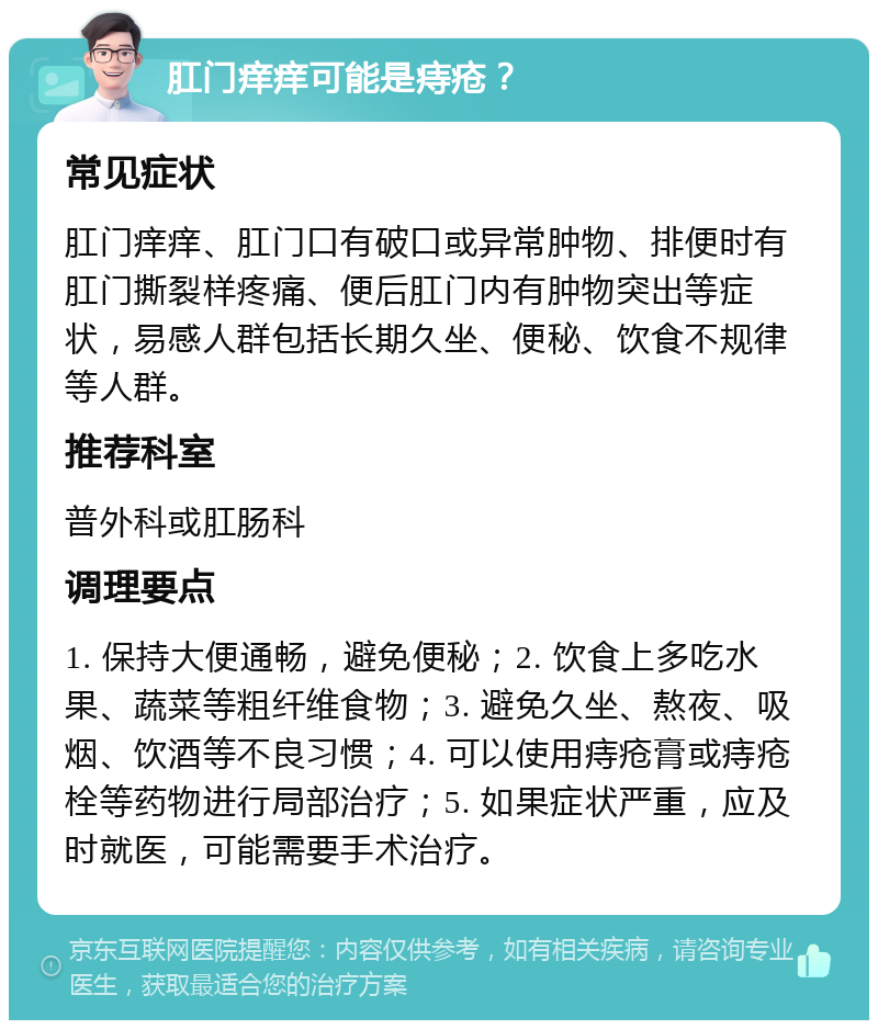 肛门痒痒可能是痔疮？ 常见症状 肛门痒痒、肛门口有破口或异常肿物、排便时有肛门撕裂样疼痛、便后肛门内有肿物突出等症状，易感人群包括长期久坐、便秘、饮食不规律等人群。 推荐科室 普外科或肛肠科 调理要点 1. 保持大便通畅，避免便秘；2. 饮食上多吃水果、蔬菜等粗纤维食物；3. 避免久坐、熬夜、吸烟、饮酒等不良习惯；4. 可以使用痔疮膏或痔疮栓等药物进行局部治疗；5. 如果症状严重，应及时就医，可能需要手术治疗。