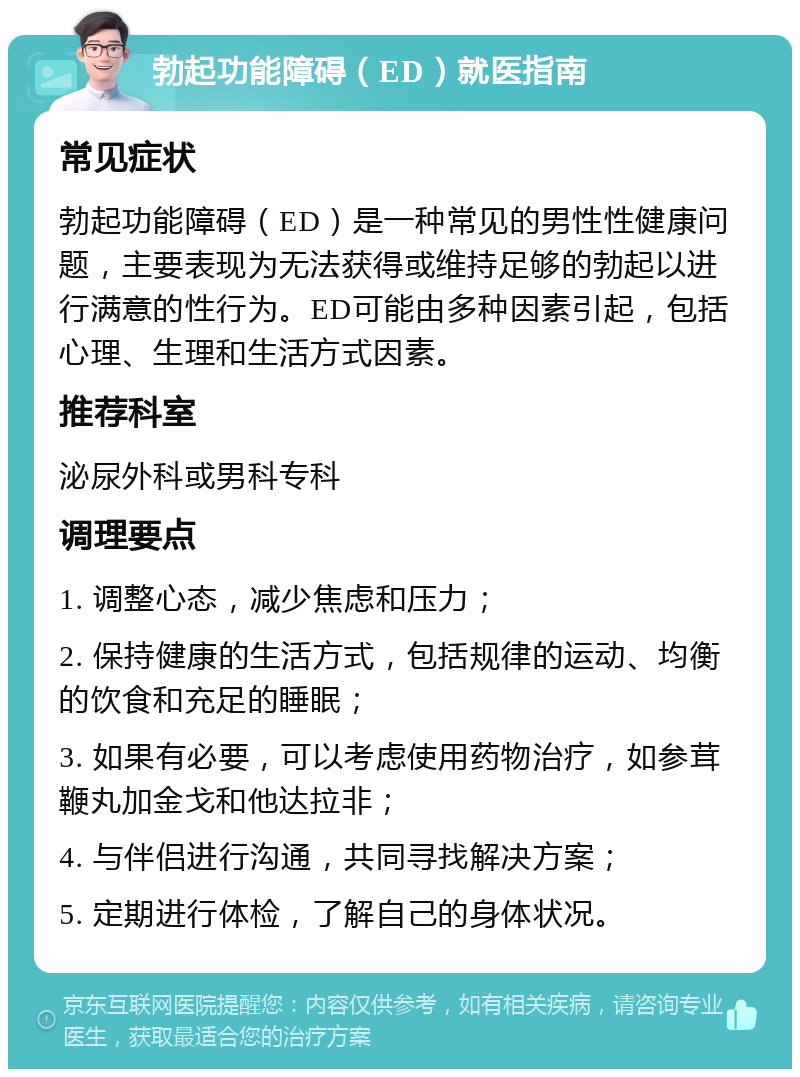 勃起功能障碍（ED）就医指南 常见症状 勃起功能障碍（ED）是一种常见的男性性健康问题，主要表现为无法获得或维持足够的勃起以进行满意的性行为。ED可能由多种因素引起，包括心理、生理和生活方式因素。 推荐科室 泌尿外科或男科专科 调理要点 1. 调整心态，减少焦虑和压力； 2. 保持健康的生活方式，包括规律的运动、均衡的饮食和充足的睡眠； 3. 如果有必要，可以考虑使用药物治疗，如参茸鞭丸加金戈和他达拉非； 4. 与伴侣进行沟通，共同寻找解决方案； 5. 定期进行体检，了解自己的身体状况。