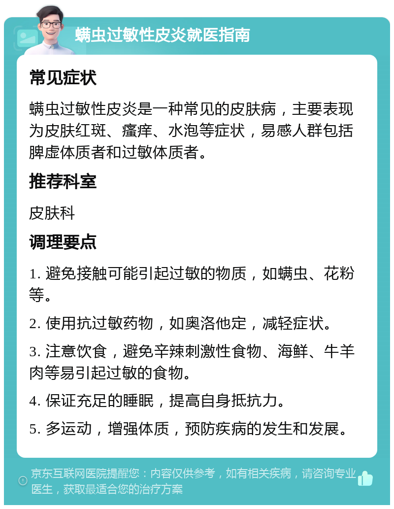 螨虫过敏性皮炎就医指南 常见症状 螨虫过敏性皮炎是一种常见的皮肤病，主要表现为皮肤红斑、瘙痒、水泡等症状，易感人群包括脾虚体质者和过敏体质者。 推荐科室 皮肤科 调理要点 1. 避免接触可能引起过敏的物质，如螨虫、花粉等。 2. 使用抗过敏药物，如奥洛他定，减轻症状。 3. 注意饮食，避免辛辣刺激性食物、海鲜、牛羊肉等易引起过敏的食物。 4. 保证充足的睡眠，提高自身抵抗力。 5. 多运动，增强体质，预防疾病的发生和发展。