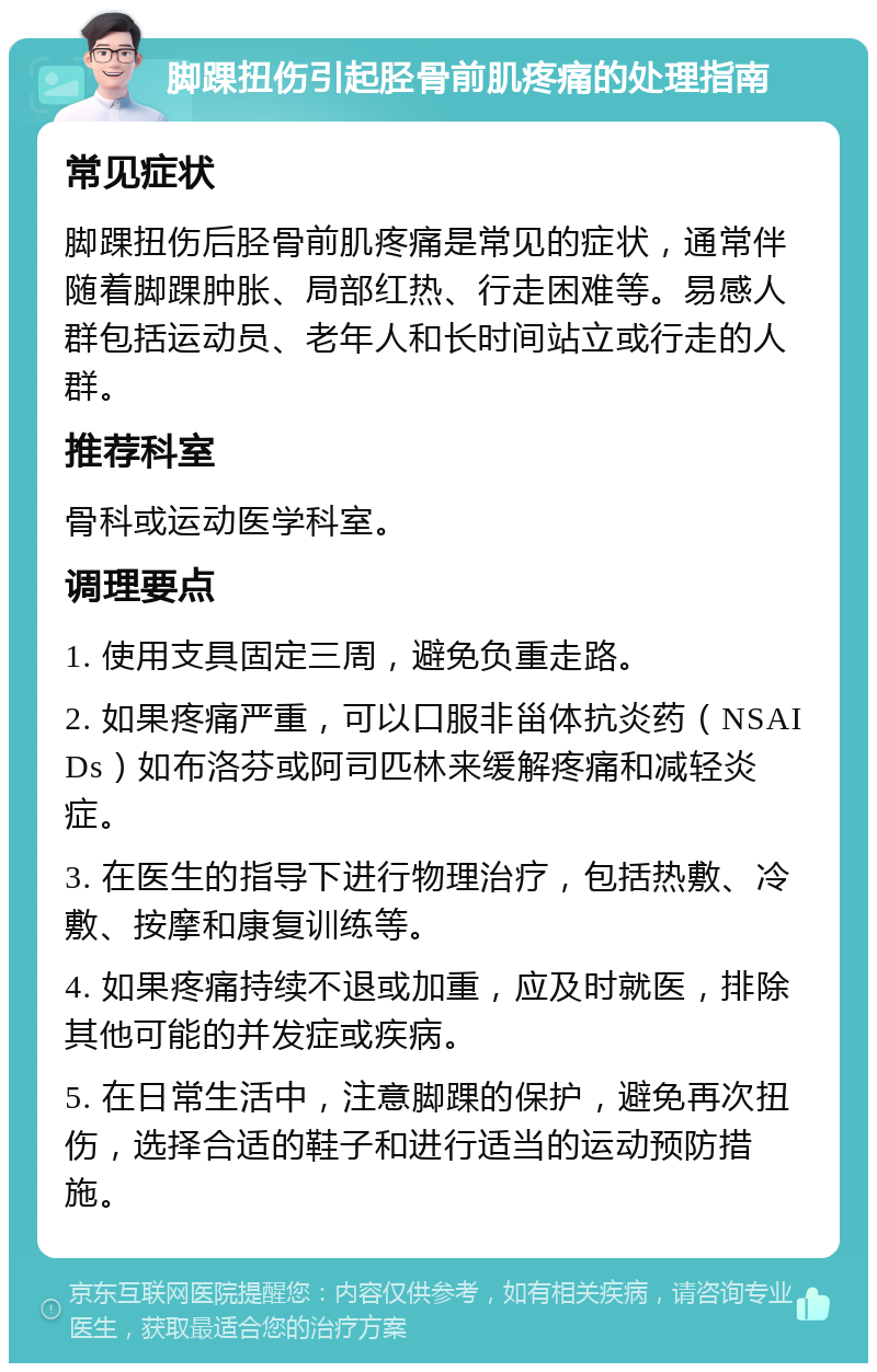 脚踝扭伤引起胫骨前肌疼痛的处理指南 常见症状 脚踝扭伤后胫骨前肌疼痛是常见的症状，通常伴随着脚踝肿胀、局部红热、行走困难等。易感人群包括运动员、老年人和长时间站立或行走的人群。 推荐科室 骨科或运动医学科室。 调理要点 1. 使用支具固定三周，避免负重走路。 2. 如果疼痛严重，可以口服非甾体抗炎药（NSAIDs）如布洛芬或阿司匹林来缓解疼痛和减轻炎症。 3. 在医生的指导下进行物理治疗，包括热敷、冷敷、按摩和康复训练等。 4. 如果疼痛持续不退或加重，应及时就医，排除其他可能的并发症或疾病。 5. 在日常生活中，注意脚踝的保护，避免再次扭伤，选择合适的鞋子和进行适当的运动预防措施。