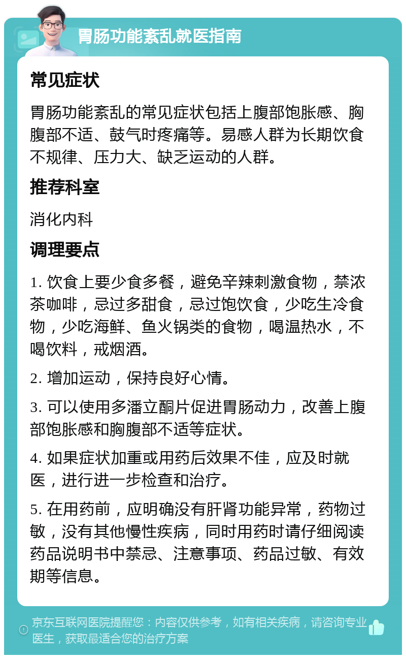 胃肠功能紊乱就医指南 常见症状 胃肠功能紊乱的常见症状包括上腹部饱胀感、胸腹部不适、鼓气时疼痛等。易感人群为长期饮食不规律、压力大、缺乏运动的人群。 推荐科室 消化内科 调理要点 1. 饮食上要少食多餐，避免辛辣刺激食物，禁浓茶咖啡，忌过多甜食，忌过饱饮食，少吃生冷食物，少吃海鲜、鱼火锅类的食物，喝温热水，不喝饮料，戒烟酒。 2. 增加运动，保持良好心情。 3. 可以使用多潘立酮片促进胃肠动力，改善上腹部饱胀感和胸腹部不适等症状。 4. 如果症状加重或用药后效果不佳，应及时就医，进行进一步检查和治疗。 5. 在用药前，应明确没有肝肾功能异常，药物过敏，没有其他慢性疾病，同时用药时请仔细阅读药品说明书中禁忌、注意事项、药品过敏、有效期等信息。