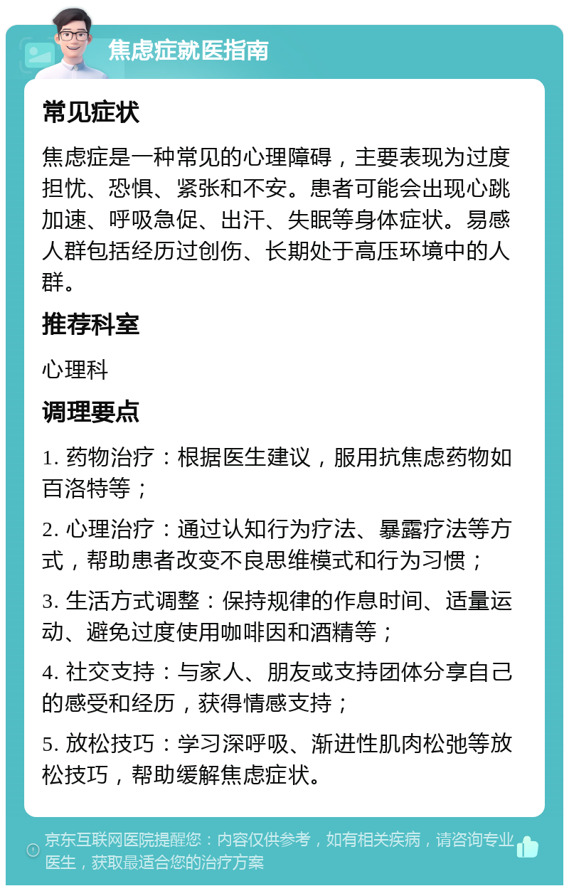 焦虑症就医指南 常见症状 焦虑症是一种常见的心理障碍，主要表现为过度担忧、恐惧、紧张和不安。患者可能会出现心跳加速、呼吸急促、出汗、失眠等身体症状。易感人群包括经历过创伤、长期处于高压环境中的人群。 推荐科室 心理科 调理要点 1. 药物治疗：根据医生建议，服用抗焦虑药物如百洛特等； 2. 心理治疗：通过认知行为疗法、暴露疗法等方式，帮助患者改变不良思维模式和行为习惯； 3. 生活方式调整：保持规律的作息时间、适量运动、避免过度使用咖啡因和酒精等； 4. 社交支持：与家人、朋友或支持团体分享自己的感受和经历，获得情感支持； 5. 放松技巧：学习深呼吸、渐进性肌肉松弛等放松技巧，帮助缓解焦虑症状。