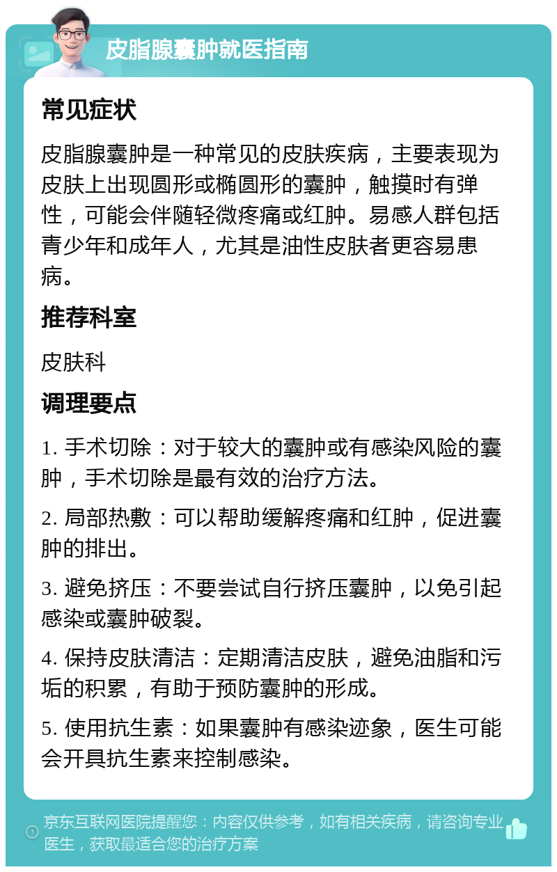 皮脂腺囊肿就医指南 常见症状 皮脂腺囊肿是一种常见的皮肤疾病，主要表现为皮肤上出现圆形或椭圆形的囊肿，触摸时有弹性，可能会伴随轻微疼痛或红肿。易感人群包括青少年和成年人，尤其是油性皮肤者更容易患病。 推荐科室 皮肤科 调理要点 1. 手术切除：对于较大的囊肿或有感染风险的囊肿，手术切除是最有效的治疗方法。 2. 局部热敷：可以帮助缓解疼痛和红肿，促进囊肿的排出。 3. 避免挤压：不要尝试自行挤压囊肿，以免引起感染或囊肿破裂。 4. 保持皮肤清洁：定期清洁皮肤，避免油脂和污垢的积累，有助于预防囊肿的形成。 5. 使用抗生素：如果囊肿有感染迹象，医生可能会开具抗生素来控制感染。