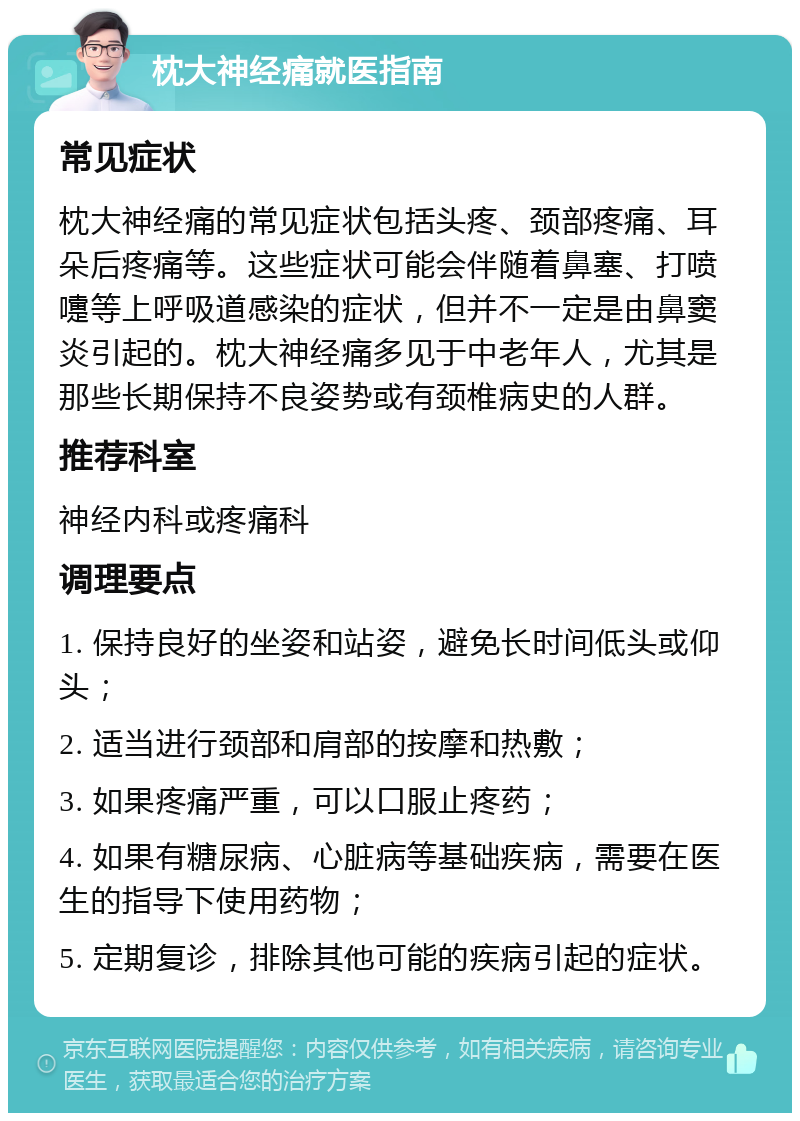 枕大神经痛就医指南 常见症状 枕大神经痛的常见症状包括头疼、颈部疼痛、耳朵后疼痛等。这些症状可能会伴随着鼻塞、打喷嚏等上呼吸道感染的症状，但并不一定是由鼻窦炎引起的。枕大神经痛多见于中老年人，尤其是那些长期保持不良姿势或有颈椎病史的人群。 推荐科室 神经内科或疼痛科 调理要点 1. 保持良好的坐姿和站姿，避免长时间低头或仰头； 2. 适当进行颈部和肩部的按摩和热敷； 3. 如果疼痛严重，可以口服止疼药； 4. 如果有糖尿病、心脏病等基础疾病，需要在医生的指导下使用药物； 5. 定期复诊，排除其他可能的疾病引起的症状。