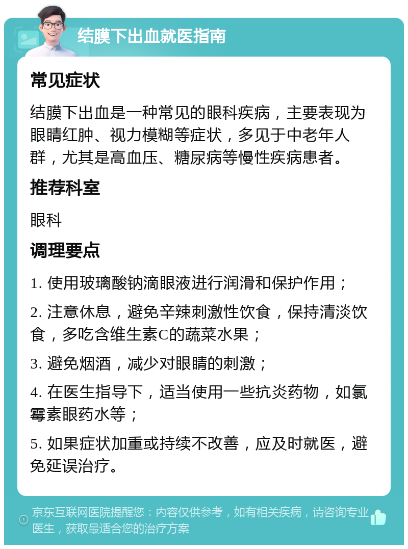 结膜下出血就医指南 常见症状 结膜下出血是一种常见的眼科疾病，主要表现为眼睛红肿、视力模糊等症状，多见于中老年人群，尤其是高血压、糖尿病等慢性疾病患者。 推荐科室 眼科 调理要点 1. 使用玻璃酸钠滴眼液进行润滑和保护作用； 2. 注意休息，避免辛辣刺激性饮食，保持清淡饮食，多吃含维生素C的蔬菜水果； 3. 避免烟酒，减少对眼睛的刺激； 4. 在医生指导下，适当使用一些抗炎药物，如氯霉素眼药水等； 5. 如果症状加重或持续不改善，应及时就医，避免延误治疗。