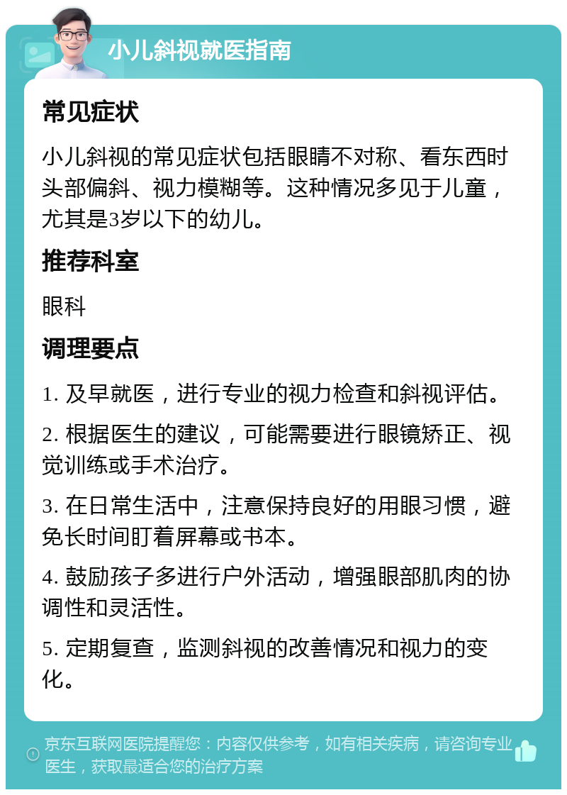 小儿斜视就医指南 常见症状 小儿斜视的常见症状包括眼睛不对称、看东西时头部偏斜、视力模糊等。这种情况多见于儿童，尤其是3岁以下的幼儿。 推荐科室 眼科 调理要点 1. 及早就医，进行专业的视力检查和斜视评估。 2. 根据医生的建议，可能需要进行眼镜矫正、视觉训练或手术治疗。 3. 在日常生活中，注意保持良好的用眼习惯，避免长时间盯着屏幕或书本。 4. 鼓励孩子多进行户外活动，增强眼部肌肉的协调性和灵活性。 5. 定期复查，监测斜视的改善情况和视力的变化。