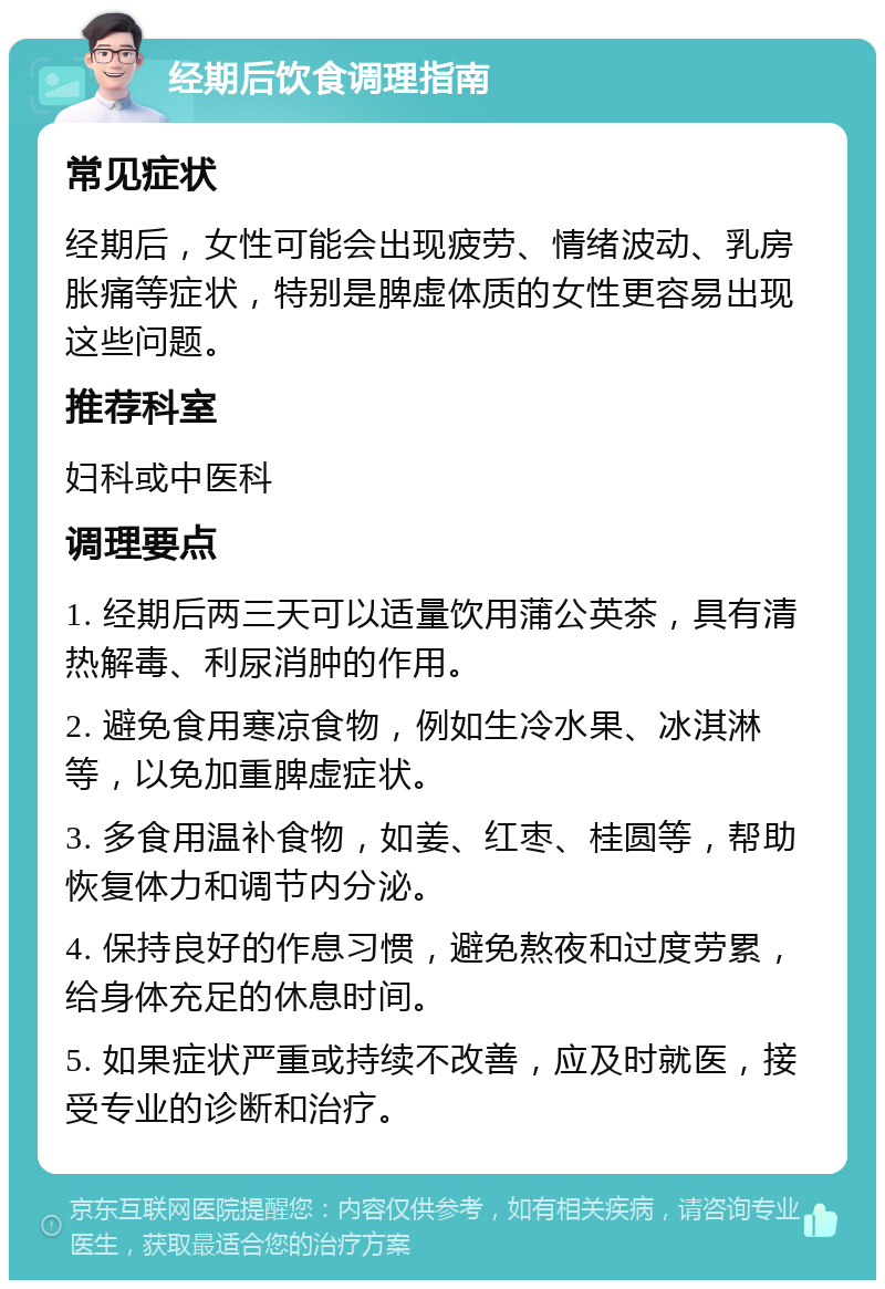 经期后饮食调理指南 常见症状 经期后，女性可能会出现疲劳、情绪波动、乳房胀痛等症状，特别是脾虚体质的女性更容易出现这些问题。 推荐科室 妇科或中医科 调理要点 1. 经期后两三天可以适量饮用蒲公英茶，具有清热解毒、利尿消肿的作用。 2. 避免食用寒凉食物，例如生冷水果、冰淇淋等，以免加重脾虚症状。 3. 多食用温补食物，如姜、红枣、桂圆等，帮助恢复体力和调节内分泌。 4. 保持良好的作息习惯，避免熬夜和过度劳累，给身体充足的休息时间。 5. 如果症状严重或持续不改善，应及时就医，接受专业的诊断和治疗。