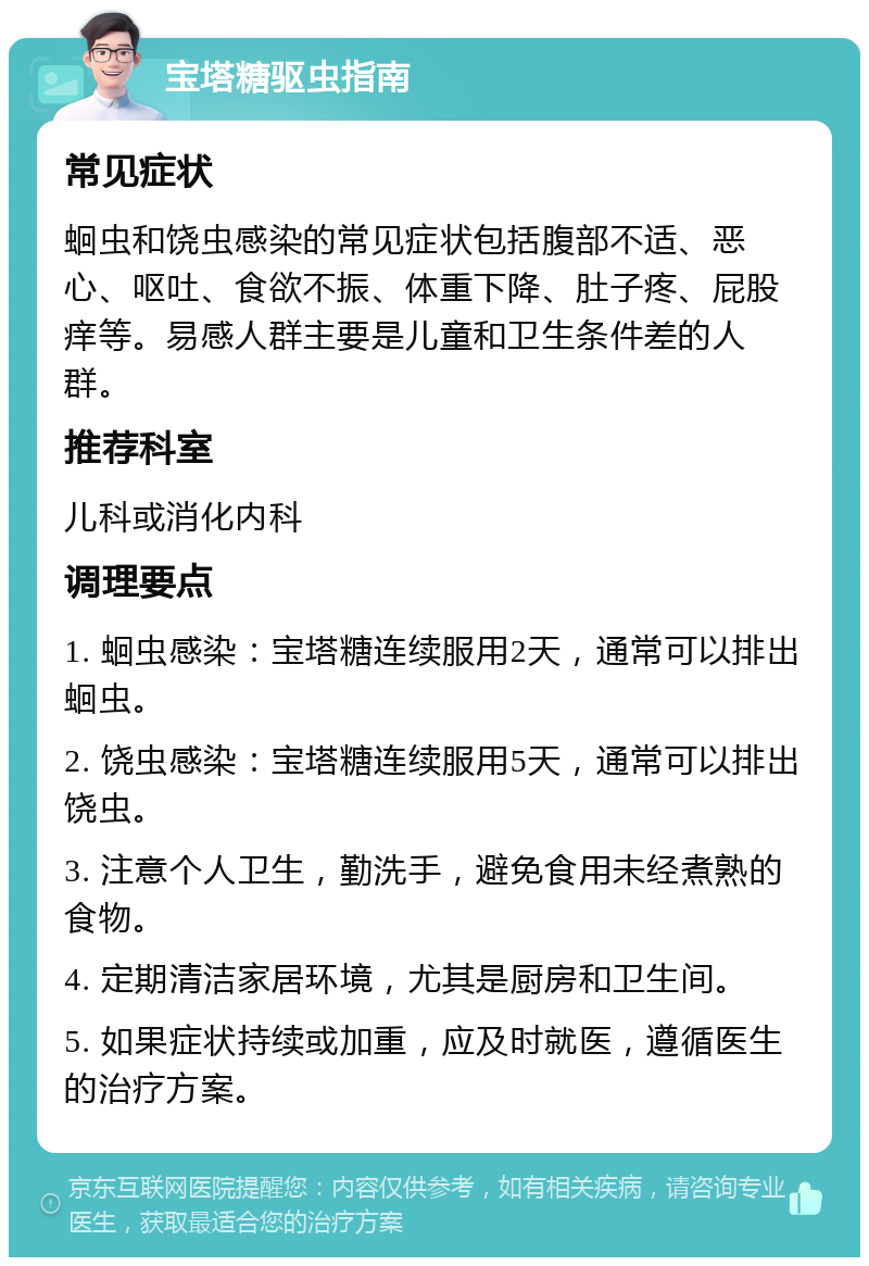 宝塔糖驱虫指南 常见症状 蛔虫和饶虫感染的常见症状包括腹部不适、恶心、呕吐、食欲不振、体重下降、肚子疼、屁股痒等。易感人群主要是儿童和卫生条件差的人群。 推荐科室 儿科或消化内科 调理要点 1. 蛔虫感染：宝塔糖连续服用2天，通常可以排出蛔虫。 2. 饶虫感染：宝塔糖连续服用5天，通常可以排出饶虫。 3. 注意个人卫生，勤洗手，避免食用未经煮熟的食物。 4. 定期清洁家居环境，尤其是厨房和卫生间。 5. 如果症状持续或加重，应及时就医，遵循医生的治疗方案。