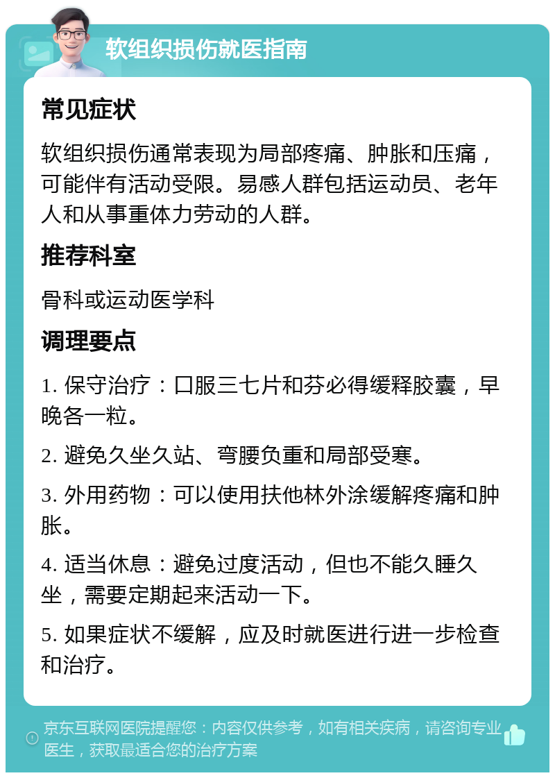 软组织损伤就医指南 常见症状 软组织损伤通常表现为局部疼痛、肿胀和压痛，可能伴有活动受限。易感人群包括运动员、老年人和从事重体力劳动的人群。 推荐科室 骨科或运动医学科 调理要点 1. 保守治疗：口服三七片和芬必得缓释胶囊，早晚各一粒。 2. 避免久坐久站、弯腰负重和局部受寒。 3. 外用药物：可以使用扶他林外涂缓解疼痛和肿胀。 4. 适当休息：避免过度活动，但也不能久睡久坐，需要定期起来活动一下。 5. 如果症状不缓解，应及时就医进行进一步检查和治疗。