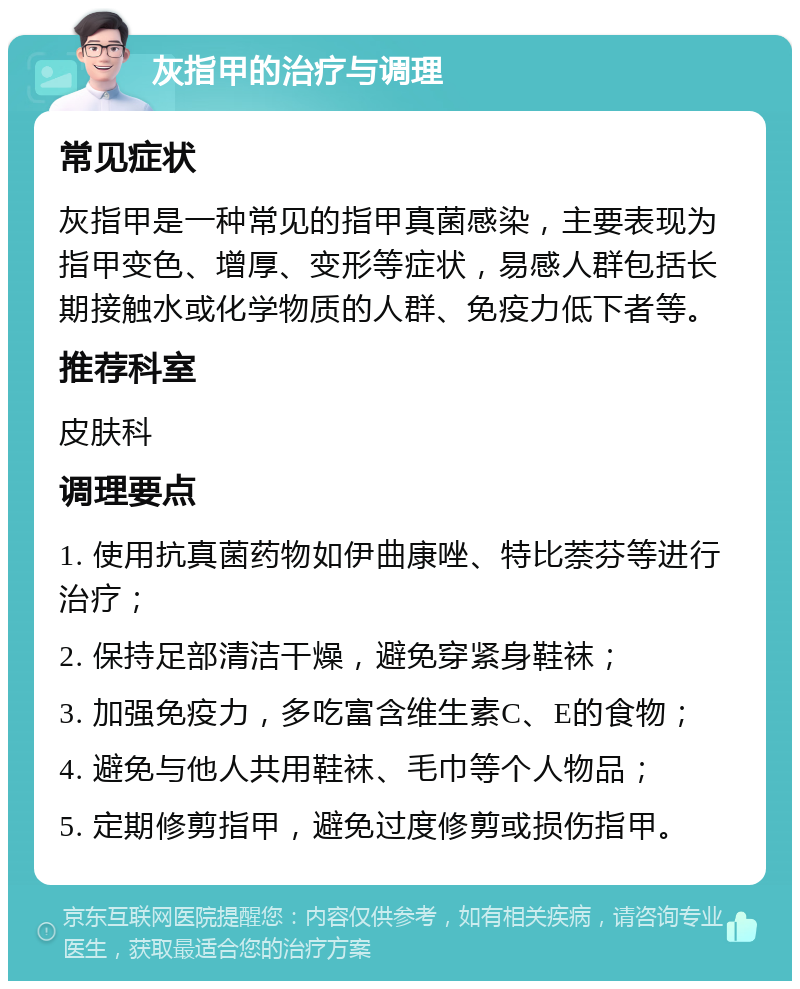 灰指甲的治疗与调理 常见症状 灰指甲是一种常见的指甲真菌感染，主要表现为指甲变色、增厚、变形等症状，易感人群包括长期接触水或化学物质的人群、免疫力低下者等。 推荐科室 皮肤科 调理要点 1. 使用抗真菌药物如伊曲康唑、特比萘芬等进行治疗； 2. 保持足部清洁干燥，避免穿紧身鞋袜； 3. 加强免疫力，多吃富含维生素C、E的食物； 4. 避免与他人共用鞋袜、毛巾等个人物品； 5. 定期修剪指甲，避免过度修剪或损伤指甲。