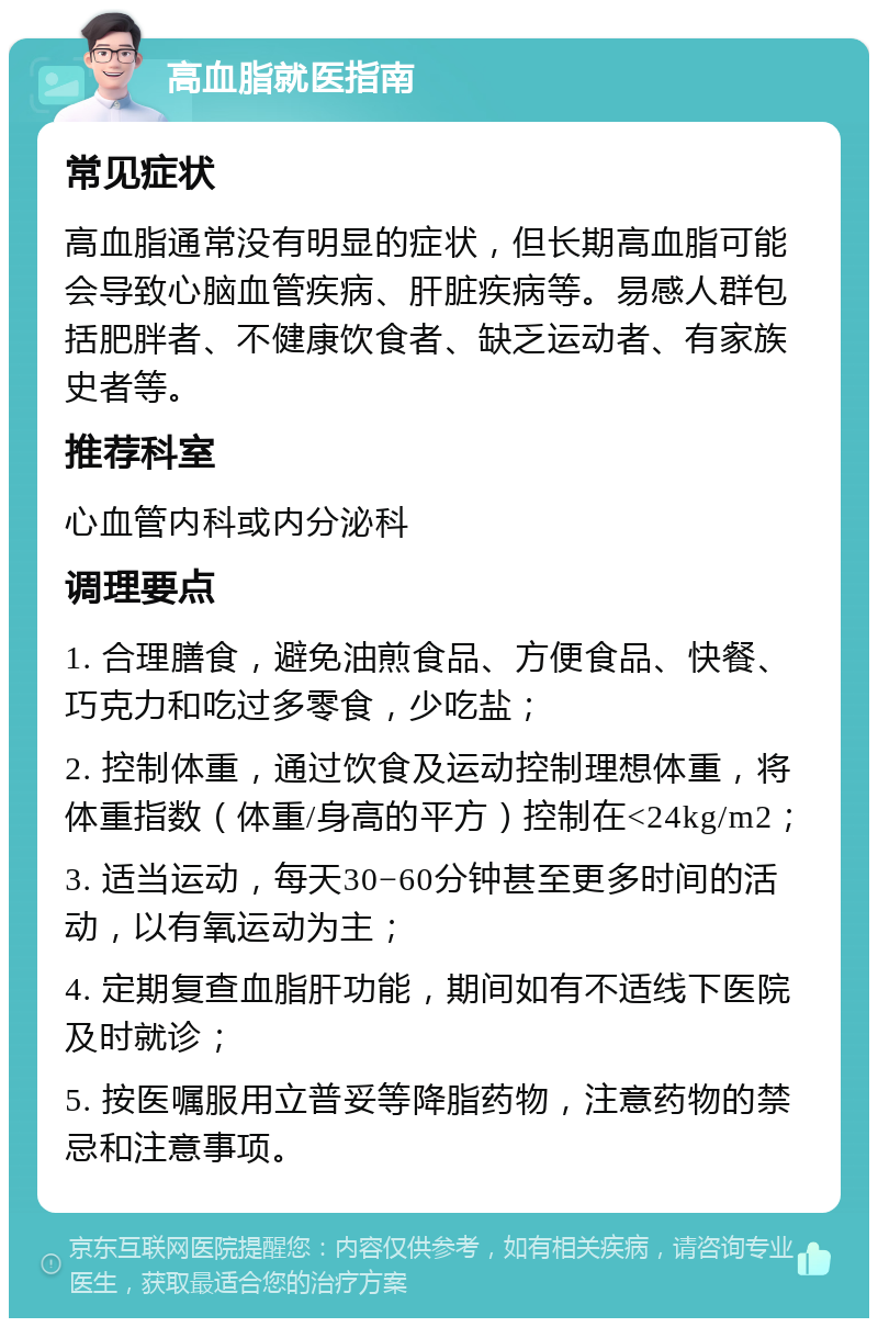 高血脂就医指南 常见症状 高血脂通常没有明显的症状，但长期高血脂可能会导致心脑血管疾病、肝脏疾病等。易感人群包括肥胖者、不健康饮食者、缺乏运动者、有家族史者等。 推荐科室 心血管内科或内分泌科 调理要点 1. 合理膳食，避免油煎食品、方便食品、快餐、巧克力和吃过多零食，少吃盐； 2. 控制体重，通过饮食及运动控制理想体重，将体重指数（体重/身高的平方）控制在<24kg/m2； 3. 适当运动，每天30−60分钟甚至更多时间的活动，以有氧运动为主； 4. 定期复查血脂肝功能，期间如有不适线下医院及时就诊； 5. 按医嘱服用立普妥等降脂药物，注意药物的禁忌和注意事项。