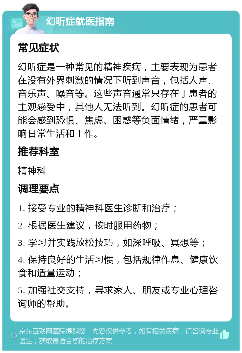 幻听症就医指南 常见症状 幻听症是一种常见的精神疾病，主要表现为患者在没有外界刺激的情况下听到声音，包括人声、音乐声、噪音等。这些声音通常只存在于患者的主观感受中，其他人无法听到。幻听症的患者可能会感到恐惧、焦虑、困惑等负面情绪，严重影响日常生活和工作。 推荐科室 精神科 调理要点 1. 接受专业的精神科医生诊断和治疗； 2. 根据医生建议，按时服用药物； 3. 学习并实践放松技巧，如深呼吸、冥想等； 4. 保持良好的生活习惯，包括规律作息、健康饮食和适量运动； 5. 加强社交支持，寻求家人、朋友或专业心理咨询师的帮助。