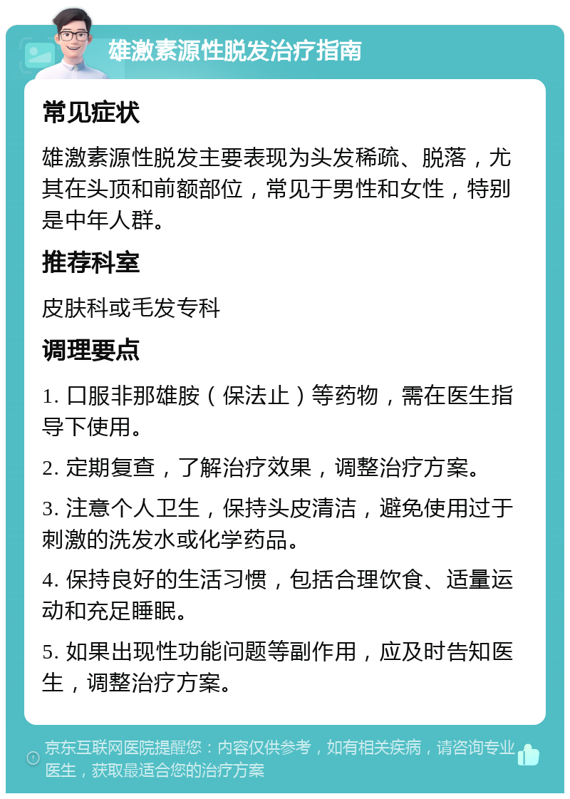 雄激素源性脱发治疗指南 常见症状 雄激素源性脱发主要表现为头发稀疏、脱落，尤其在头顶和前额部位，常见于男性和女性，特别是中年人群。 推荐科室 皮肤科或毛发专科 调理要点 1. 口服非那雄胺（保法止）等药物，需在医生指导下使用。 2. 定期复查，了解治疗效果，调整治疗方案。 3. 注意个人卫生，保持头皮清洁，避免使用过于刺激的洗发水或化学药品。 4. 保持良好的生活习惯，包括合理饮食、适量运动和充足睡眠。 5. 如果出现性功能问题等副作用，应及时告知医生，调整治疗方案。