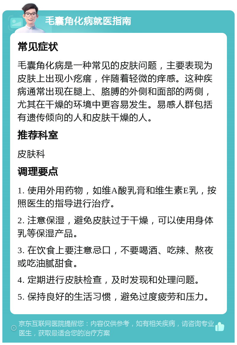 毛囊角化病就医指南 常见症状 毛囊角化病是一种常见的皮肤问题，主要表现为皮肤上出现小疙瘩，伴随着轻微的痒感。这种疾病通常出现在腿上、胳膊的外侧和面部的两侧，尤其在干燥的环境中更容易发生。易感人群包括有遗传倾向的人和皮肤干燥的人。 推荐科室 皮肤科 调理要点 1. 使用外用药物，如维A酸乳膏和维生素E乳，按照医生的指导进行治疗。 2. 注意保湿，避免皮肤过于干燥，可以使用身体乳等保湿产品。 3. 在饮食上要注意忌口，不要喝酒、吃辣、熬夜或吃油腻甜食。 4. 定期进行皮肤检查，及时发现和处理问题。 5. 保持良好的生活习惯，避免过度疲劳和压力。