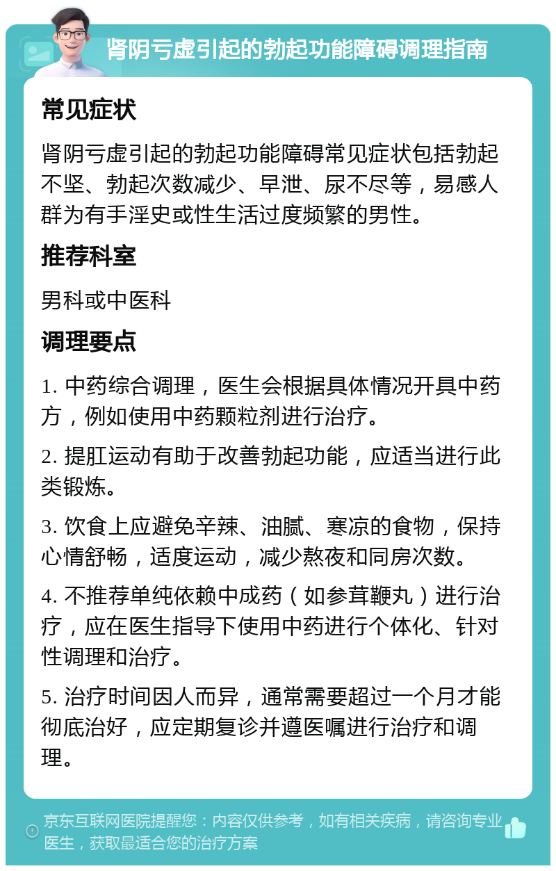 肾阴亏虚引起的勃起功能障碍调理指南 常见症状 肾阴亏虚引起的勃起功能障碍常见症状包括勃起不坚、勃起次数减少、早泄、尿不尽等，易感人群为有手淫史或性生活过度频繁的男性。 推荐科室 男科或中医科 调理要点 1. 中药综合调理，医生会根据具体情况开具中药方，例如使用中药颗粒剂进行治疗。 2. 提肛运动有助于改善勃起功能，应适当进行此类锻炼。 3. 饮食上应避免辛辣、油腻、寒凉的食物，保持心情舒畅，适度运动，减少熬夜和同房次数。 4. 不推荐单纯依赖中成药（如参茸鞭丸）进行治疗，应在医生指导下使用中药进行个体化、针对性调理和治疗。 5. 治疗时间因人而异，通常需要超过一个月才能彻底治好，应定期复诊并遵医嘱进行治疗和调理。