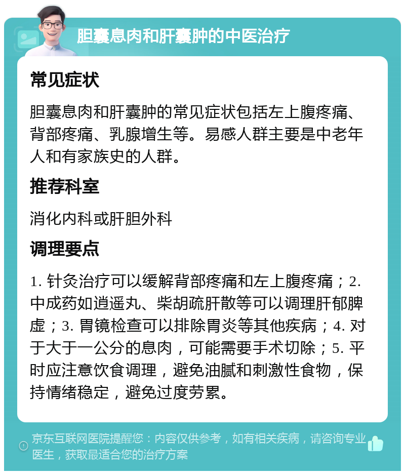 胆囊息肉和肝囊肿的中医治疗 常见症状 胆囊息肉和肝囊肿的常见症状包括左上腹疼痛、背部疼痛、乳腺增生等。易感人群主要是中老年人和有家族史的人群。 推荐科室 消化内科或肝胆外科 调理要点 1. 针灸治疗可以缓解背部疼痛和左上腹疼痛；2. 中成药如逍遥丸、柴胡疏肝散等可以调理肝郁脾虚；3. 胃镜检查可以排除胃炎等其他疾病；4. 对于大于一公分的息肉，可能需要手术切除；5. 平时应注意饮食调理，避免油腻和刺激性食物，保持情绪稳定，避免过度劳累。