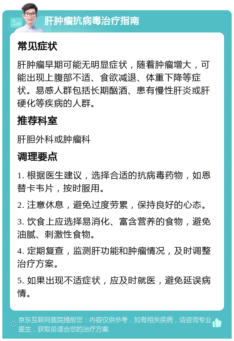 肝肿瘤抗病毒治疗指南 常见症状 肝肿瘤早期可能无明显症状，随着肿瘤增大，可能出现上腹部不适、食欲减退、体重下降等症状。易感人群包括长期酗酒、患有慢性肝炎或肝硬化等疾病的人群。 推荐科室 肝胆外科或肿瘤科 调理要点 1. 根据医生建议，选择合适的抗病毒药物，如恩替卡韦片，按时服用。 2. 注意休息，避免过度劳累，保持良好的心态。 3. 饮食上应选择易消化、富含营养的食物，避免油腻、刺激性食物。 4. 定期复查，监测肝功能和肿瘤情况，及时调整治疗方案。 5. 如果出现不适症状，应及时就医，避免延误病情。