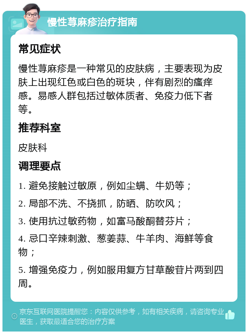 慢性荨麻疹治疗指南 常见症状 慢性荨麻疹是一种常见的皮肤病，主要表现为皮肤上出现红色或白色的斑块，伴有剧烈的瘙痒感。易感人群包括过敏体质者、免疫力低下者等。 推荐科室 皮肤科 调理要点 1. 避免接触过敏原，例如尘螨、牛奶等； 2. 局部不洗、不挠抓，防晒、防吹风； 3. 使用抗过敏药物，如富马酸酮替芬片； 4. 忌口辛辣刺激、葱姜蒜、牛羊肉、海鲜等食物； 5. 增强免疫力，例如服用复方甘草酸苷片两到四周。