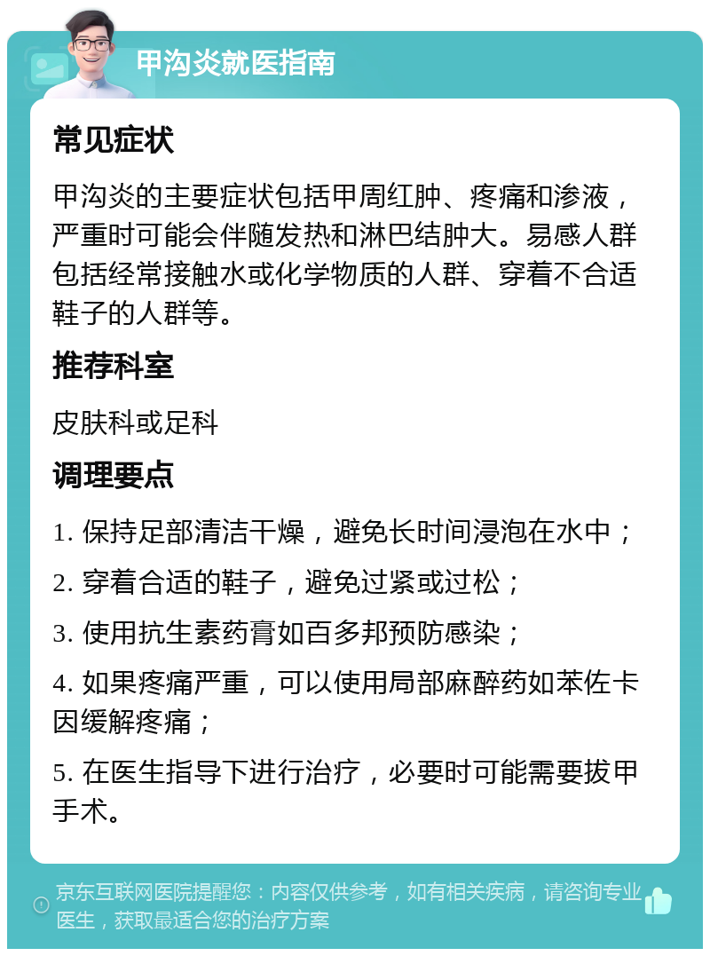 甲沟炎就医指南 常见症状 甲沟炎的主要症状包括甲周红肿、疼痛和渗液，严重时可能会伴随发热和淋巴结肿大。易感人群包括经常接触水或化学物质的人群、穿着不合适鞋子的人群等。 推荐科室 皮肤科或足科 调理要点 1. 保持足部清洁干燥，避免长时间浸泡在水中； 2. 穿着合适的鞋子，避免过紧或过松； 3. 使用抗生素药膏如百多邦预防感染； 4. 如果疼痛严重，可以使用局部麻醉药如苯佐卡因缓解疼痛； 5. 在医生指导下进行治疗，必要时可能需要拔甲手术。