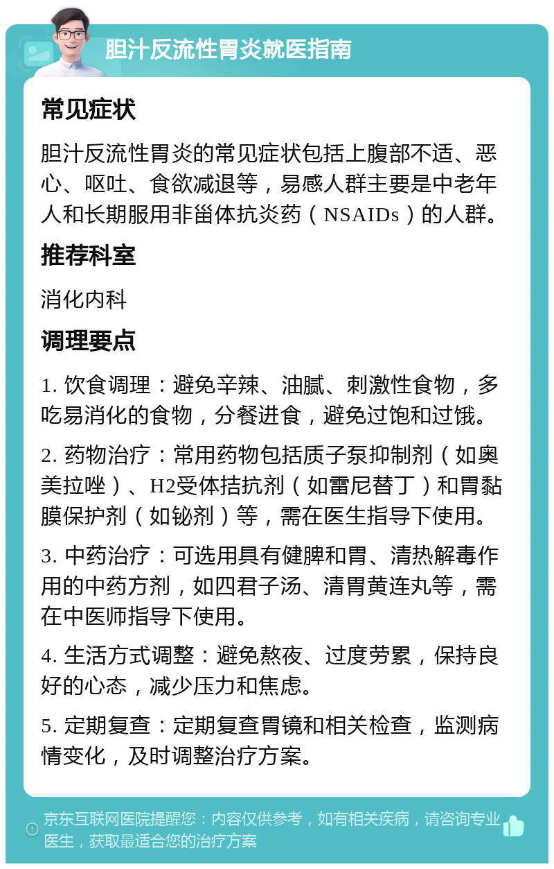 胆汁反流性胃炎就医指南 常见症状 胆汁反流性胃炎的常见症状包括上腹部不适、恶心、呕吐、食欲减退等，易感人群主要是中老年人和长期服用非甾体抗炎药（NSAIDs）的人群。 推荐科室 消化内科 调理要点 1. 饮食调理：避免辛辣、油腻、刺激性食物，多吃易消化的食物，分餐进食，避免过饱和过饿。 2. 药物治疗：常用药物包括质子泵抑制剂（如奥美拉唑）、H2受体拮抗剂（如雷尼替丁）和胃黏膜保护剂（如铋剂）等，需在医生指导下使用。 3. 中药治疗：可选用具有健脾和胃、清热解毒作用的中药方剂，如四君子汤、清胃黄连丸等，需在中医师指导下使用。 4. 生活方式调整：避免熬夜、过度劳累，保持良好的心态，减少压力和焦虑。 5. 定期复查：定期复查胃镜和相关检查，监测病情变化，及时调整治疗方案。