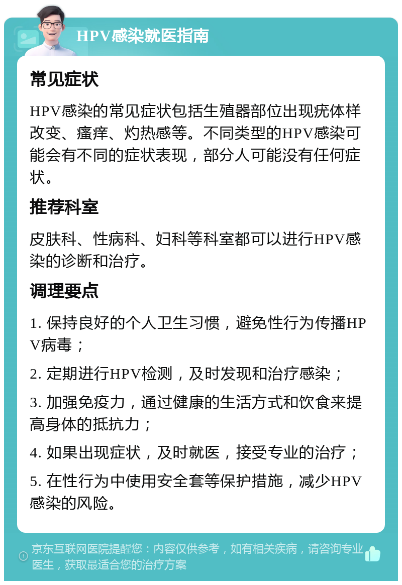 HPV感染就医指南 常见症状 HPV感染的常见症状包括生殖器部位出现疣体样改变、瘙痒、灼热感等。不同类型的HPV感染可能会有不同的症状表现，部分人可能没有任何症状。 推荐科室 皮肤科、性病科、妇科等科室都可以进行HPV感染的诊断和治疗。 调理要点 1. 保持良好的个人卫生习惯，避免性行为传播HPV病毒； 2. 定期进行HPV检测，及时发现和治疗感染； 3. 加强免疫力，通过健康的生活方式和饮食来提高身体的抵抗力； 4. 如果出现症状，及时就医，接受专业的治疗； 5. 在性行为中使用安全套等保护措施，减少HPV感染的风险。