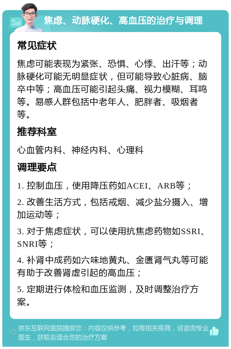 焦虑、动脉硬化、高血压的治疗与调理 常见症状 焦虑可能表现为紧张、恐惧、心悸、出汗等；动脉硬化可能无明显症状，但可能导致心脏病、脑卒中等；高血压可能引起头痛、视力模糊、耳鸣等。易感人群包括中老年人、肥胖者、吸烟者等。 推荐科室 心血管内科、神经内科、心理科 调理要点 1. 控制血压，使用降压药如ACEI、ARB等； 2. 改善生活方式，包括戒烟、减少盐分摄入、增加运动等； 3. 对于焦虑症状，可以使用抗焦虑药物如SSRI、SNRI等； 4. 补肾中成药如六味地黄丸、金匮肾气丸等可能有助于改善肾虚引起的高血压； 5. 定期进行体检和血压监测，及时调整治疗方案。